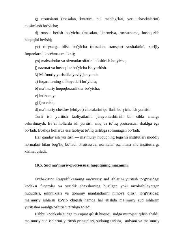 g)  resurslarni  (masalan,  kvartira,  pul  mablag‘lari,  yer  uchastkalarini)
taqsimlash bo‘yicha; 
d)  ruxsat  berish  bo‘yicha  (masalan,  litsenziya,  ruxsatnoma,  boshqarish
huquqini berish); 
ye)  ro‘yxatga  olish  bo‘yicha  (masalan,  transport  vositalarini,  xorijiy
fuqarolarni, ko‘chmas mulkni);
yo) mahsulotlar va xizmatlar sifatini tekshirish bo‘yicha; 
j) nazorat va boshqalar bo‘yicha ish yuritish. 
3) Ma’muriy yurisdiksiyaviy jarayonda: 
a) fuqarolarning shikoyatlari bo‘yicha; 
b) ma’muriy huquqbuzarliklar bo‘yicha; 
v) intizomiy; 
g) ijro etish; 
d) ma’muriy cheklov (ehtiyot) choralarini qo‘llash bo‘yicha ish yuritish. 
Turli  ish  yuritish  faoliyatlarini  jarayonlashtirish  bir  xilda  amalga
oshirilmaydi. Ba’zi hollarda ish yuritish aniq va to‘liq protsessual shaklga ega
bo‘ladi. Boshqa hollarda esa faoliyat to‘liq tartibga solinmagan bo‘ladi. 
Har qanday ish yuritish — ma’muriy huquqning tegishli institutlari moddiy
normalari bilan bog‘liq bo‘ladi. Protsessual normalar esa mana shu institutlarga
xizmat qiladi. 
10.5. Sud ma’muriy-protsessual huquqining mazmuni.
O‘zbekiston Respublikasining ma’muriy sud ishlarini yuritish to‘g‘risidagi
kodeksi  fuqarolar  va  yuridik  shaxslarning  buzilgan  yoki  nizolashilayotgan
huquqlari,  erkinliklari  va  qonuniy  manfaatlarini  himoya  qilish  to‘g‘risidagi
ma’muriy  ishlarni  ko‘rib  chiqish  hamda  hal  etishda  ma’muriy  sud  ishlarini
yuritishni amalga oshirish tartibga soladi.
Ushbu kodeksda sudga murojaat qilish huquqi, sudga murojaat qilish shakli,
ma’muriy sud ishlarini yuritish prinsiplari, sudning tarkibi,  sudyani va ma’muriy
