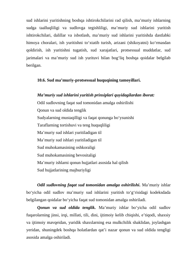 sud ishlarini yuritishning boshqa ishtirokchilarini rad qilish, ma’muriy ishlarning
sudga  taalluqliligi  va  sudlovga  tegishliligi,  ma’muriy  sud  ishlarini  yuritish
ishtirokchilari, dalillar va isbotlash, ma’muriy sud ishlarini yuritishda dastlabki
himoya choralari, ish yuritishni to‘xtatib turish, arizani (shikoyatni) ko‘rmasdan
qoldirish,  ish  yuritishni  tugatish,  sud  xarajatlari,  protsessual  muddatlar,  sud
jarimalari va ma’muriy sud ish yurituvi bilan bog‘liq boshqa qoidalar belgilab
berilgan.
10.6. Sud ma’muriy-protsessual huquqining tamoyillari.
Ma’muriy sud ishlarini yuritish prinsiplari quyidagilardan iborat: 
Odil sudlovning faqat sud tomonidan amalga oshirilishi
Qonun va sud oldida tenglik
Sudyalarning mustaqilligi va faqat qonunga bo‘ysunishi
Taraflarning tortishuvi va teng huquqliligi
Ma’muriy sud ishlari yuritiladigan til
Ma’muriy sud ishlari yuritiladigan til
Sud muhokamasining oshkoraligi
Sud muhokamasining bevositaligi
Ma’muriy ishlarni qonun hujjatlari asosida hal qilish
Sud hujjatlarining majburiyligi
Odil sudlovning faqat sud tomonidan amalga oshirilishi. Ma’muriy ishlar
bo‘yicha odil  sudlov ma’muriy sud ishlarini  yuritish to‘g‘risidagi  kodeksdada
belgilangan qoidalar bo‘yicha faqat sud tomonidan amalga oshiriladi.
Qonun  va  sud  oldida  tenglik. Ma’muriy  ishlar  bo‘yicha  odil  sudlov
fuqarolarning jinsi, irqi, millati, tili, dini, ijtimoiy kelib chiqishi, e’tiqodi, shaxsiy
va ijtimoiy mavqeidan, yuridik shaxslarning esa mulkchilik shaklidan, joylashgan
yeridan, shuningdek boshqa holatlardan qat’i nazar qonun va sud oldida tengligi
asosida amalga oshiriladi.
