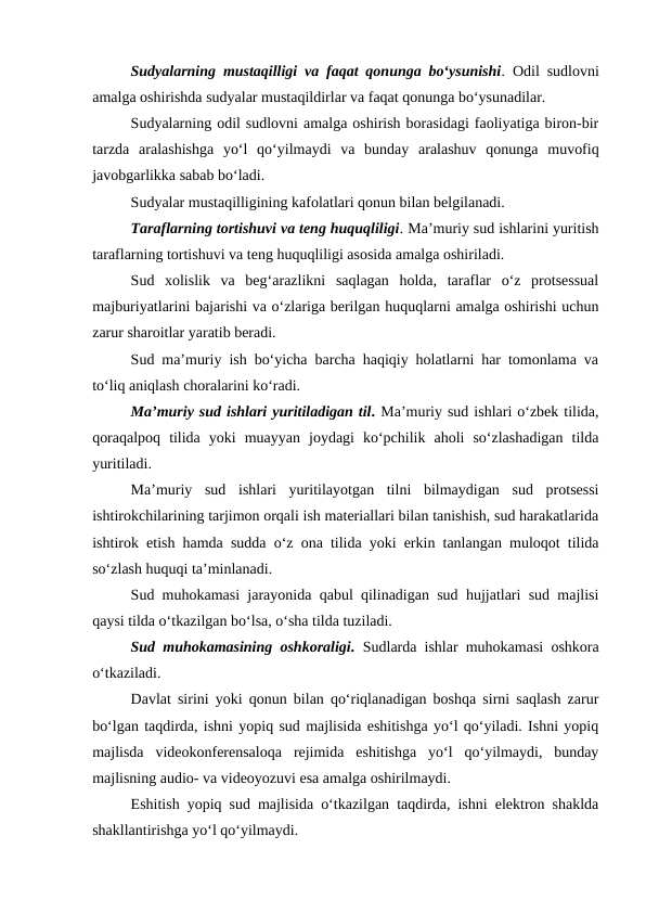 Sudyalarning mustaqilligi va faqat qonunga bo‘ysunishi. Odil sudlovni
amalga oshirishda sudyalar mustaqildirlar va faqat qonunga bo‘ysunadilar.
Sudyalarning odil sudlovni amalga oshirish borasidagi faoliyatiga biron-bir
tarzda  aralashishga  yo‘l  qo‘yilmaydi  va  bunday  aralashuv  qonunga  muvofiq
javobgarlikka sabab bo‘ladi.
Sudyalar mustaqilligining kafolatlari qonun bilan belgilanadi.
Taraflarning tortishuvi va teng huquqliligi. Ma’muriy sud ishlarini yuritish
taraflarning tortishuvi va teng huquqliligi asosida amalga oshiriladi.
Sud  xolislik  va  beg‘arazlikni  saqlagan  holda,  taraflar  o‘z  protsessual
majburiyatlarini bajarishi va o‘zlariga berilgan huquqlarni amalga oshirishi uchun
zarur sharoitlar yaratib beradi.
Sud ma’muriy ish bo‘yicha barcha haqiqiy holatlarni har tomonlama va
to‘liq aniqlash choralarini ko‘radi.
Ma’muriy sud ishlari yuritiladigan til. Ma’muriy sud ishlari o‘zbek tilida,
qoraqalpoq  tilida  yoki  muayyan  joydagi  ko‘pchilik  aholi  so‘zlashadigan  tilda
yuritiladi.
Ma’muriy  sud  ishlari  yuritilayotgan  tilni  bilmaydigan  sud  protsessi
ishtirokchilarining tarjimon orqali ish materiallari bilan tanishish, sud harakatlarida
ishtirok etish hamda sudda o‘z ona tilida yoki erkin tanlangan muloqot tilida
so‘zlash huquqi ta’minlanadi.
Sud muhokamasi jarayonida qabul qilinadigan sud hujjatlari sud majlisi
qaysi tilda o‘tkazilgan bo‘lsa, o‘sha tilda tuziladi.
Sud muhokamasining oshkoraligi. Sudlarda ishlar muhokamasi oshkora
o‘tkaziladi.
Davlat sirini yoki qonun bilan qo‘riqlanadigan boshqa sirni saqlash zarur
bo‘lgan taqdirda, ishni yopiq sud majlisida eshitishga yo‘l qo‘yiladi. Ishni yopiq
majlisda  videokonferensaloqa  rejimida  eshitishga  yo‘l  qo‘yilmaydi,  bunday
majlisning audio- va videoyozuvi esa amalga oshirilmaydi.
Eshitish yopiq sud majlisida o‘tkazilgan taqdirda, ishni elektron shaklda
shakllantirishga yo‘l qo‘yilmaydi.
