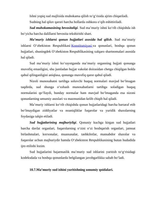 Ishni yopiq sud majlisida muhokama qilish to‘g‘risida ajrim chiqariladi.
Sudning hal qiluv qarori barcha hollarda oshkora o‘qib eshittiriladi.
Sud muhokamasining bevositaligi. Sud ma’muriy ishni ko‘rib chiqishda ish
bo‘yicha barcha dalillarni bevosita tekshirishi shart.
Ma’muriy  ishlarni  qonun  hujjatlari  asosida  hal  qilish. Sud  ma’muriy
ishlarni  O‘zbekiston  Respublikasi Konstitutsiyasi
 
   va  qonunlari,  boshqa  qonun
hujjatlari, shuningdek O‘zbekiston Respublikasining xalqaro shartnomalari asosida
hal qiladi.
Sud ma’muriy ishni ko‘rayotganda ma’muriy organning hujjati qonunga
muvofiq emasligini, shu jumladan hujjat vakolat doirasidan chetga chiqilgan holda
qabul qilinganligini aniqlasa, qonunga muvofiq qaror qabul qiladi.
Nizoli munosabatni tartibga soluvchi huquq normalari mavjud bo‘lmagan
taqdirda,  sud  shunga  o‘xshash  munosabatlarni  tartibga  soladigan  huquq
normalarini  qo‘llaydi,  bunday  normalar  ham  mavjud  bo‘lmaganda  esa  nizoni
qonunlarning umumiy asoslari va mazmunidan kelib chiqib hal qiladi.
Ma’muriy ishlarni ko‘rib chiqishda qonun hujjatlaridagi barcha bartaraf etib
bo‘lmaydigan  ziddiyatlar  va  noaniqliklar  fuqarolar  va  yuridik  shaxslarning
foydasiga talqin etiladi.
Sud  hujjatlarining  majburiyligi. Qonuniy  kuchga  kirgan  sud  hujjatlari
barcha davlat organlari, fuqarolarning o‘zini o‘zi boshqarish organlari, jamoat
birlashmalari,  korxonalar,  muassasalar,  tashkilotlar,  mansabdor  shaxslar  va
fuqarolar uchun majburiydir hamda O‘zbekiston Respublikasining butun hududida
ijro etilishi lozim.
Sud hujjatlarini bajarmaslik ma’muriy sud ishlarini yuritish to‘g‘risidagi
kodeksdada va boshqa qonunlarda belgilangan javobgarlikka sabab bo‘ladi.
10.7.Ma’muriy sud ishini yuritishning umumiy qoidalari.
