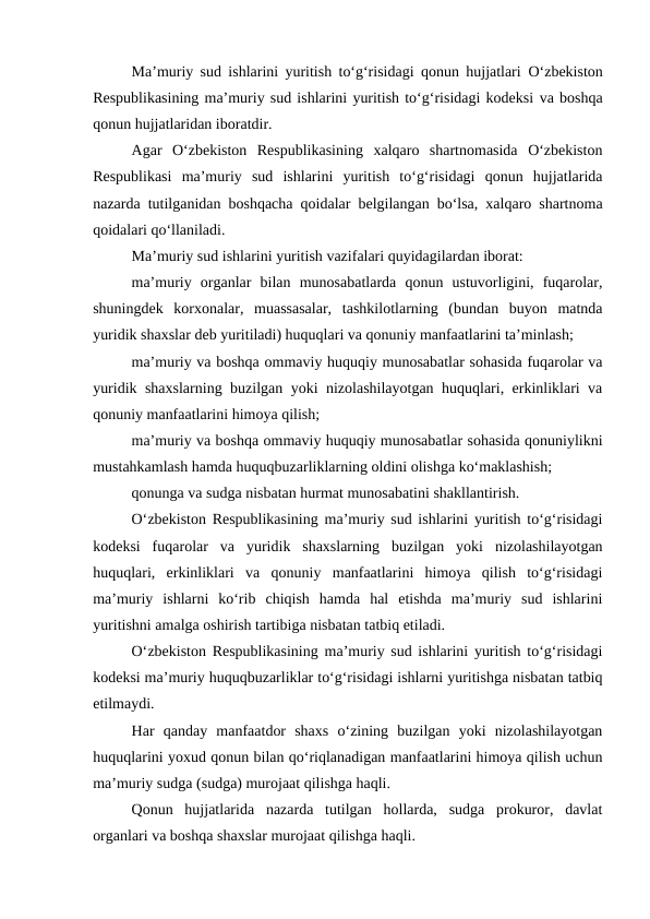 Ma’muriy sud ishlarini yuritish to‘g‘risidagi qonun hujjatlari  O‘zbekiston
Respublikasining ma’muriy sud ishlarini yuritish to‘g‘risidagi kodeksi va boshqa
qonun hujjatlaridan iboratdir.
Agar  O‘zbekiston  Respublikasining  xalqaro  shartnomasida  O‘zbekiston
Respublikasi  ma’muriy  sud  ishlarini  yuritish  to‘g‘risidagi  qonun  hujjatlarida
nazarda tutilganidan boshqacha qoidalar belgilangan bo‘lsa, xalqaro shartnoma
qoidalari qo‘llaniladi.
Ma’muriy sud ishlarini yuritish vazifalari quyidagilardan iborat:
ma’muriy  organlar  bilan  munosabatlarda  qonun  ustuvorligini,  fuqarolar,
shuningdek  korxonalar,  muassasalar,  tashkilotlarning  (bundan  buyon  matnda
yuridik shaxslar deb yuritiladi) huquqlari va qonuniy manfaatlarini ta’minlash;
ma’muriy va boshqa ommaviy huquqiy munosabatlar sohasida fuqarolar va
yuridik shaxslarning buzilgan yoki nizolashilayotgan huquqlari, erkinliklari va
qonuniy manfaatlarini himoya qilish;
ma’muriy va boshqa ommaviy huquqiy munosabatlar sohasida qonuniylikni
mustahkamlash hamda huquqbuzarliklarning oldini olishga ko‘maklashish;
qonunga va sudga nisbatan hurmat munosabatini shakllantirish.
O‘zbekiston Respublikasining ma’muriy sud ishlarini yuritish to‘g‘risidagi
kodeksi fuqarolar  va  yuridik  shaxslarning  buzilgan  yoki  nizolashilayotgan
huquqlari,  erkinliklari  va  qonuniy  manfaatlarini  himoya  qilish  to‘g‘risidagi
ma’muriy  ishlarni  ko‘rib  chiqish  hamda  hal  etishda  ma’muriy  sud  ishlarini
yuritishni amalga oshirish tartibiga nisbatan tatbiq etiladi.
O‘zbekiston Respublikasining ma’muriy sud ishlarini yuritish to‘g‘risidagi
kodeksi ma’muriy huquqbuzarliklar to‘g‘risidagi ishlarni yuritishga nisbatan tatbiq
etilmaydi.
Har  qanday  manfaatdor  shaxs  o‘zining  buzilgan  yoki  nizolashilayotgan
huquqlarini yoxud qonun bilan qo‘riqlanadigan manfaatlarini himoya qilish uchun
ma’muriy sudga (sudga) murojaat qilishga haqli.
Qonun  hujjatlarida  nazarda  tutilgan  hollarda,  sudga  prokuror,  davlat
organlari va boshqa shaxslar murojaat qilishga haqli.
