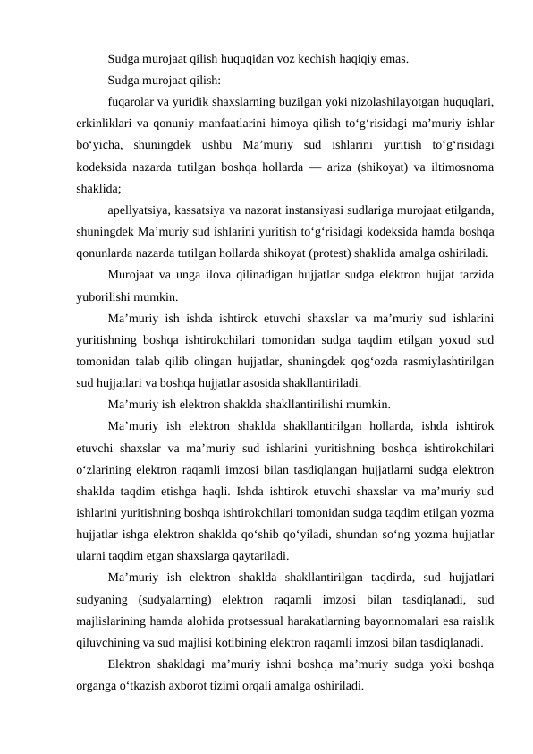 Sudga murojaat qilish huquqidan voz kechish haqiqiy emas.
Sudga murojaat qilish:
fuqarolar va yuridik shaxslarning buzilgan yoki nizolashilayotgan huquqlari,
erkinliklari va qonuniy manfaatlarini himoya qilish to‘g‘risidagi ma’muriy ishlar
bo‘yicha,  shuningdek  ushbu  Ma’muriy  sud  ishlarini  yuritish  to‘g‘risidagi
kodeksida nazarda tutilgan boshqa hollarda — ariza (shikoyat) va iltimosnoma
shaklida;
apellyatsiya, kassatsiya va nazorat instansiyasi sudlariga murojaat etilganda,
shuningdek Ma’muriy sud ishlarini yuritish to‘g‘risidagi kodeksida hamda boshqa
qonunlarda nazarda tutilgan hollarda shikoyat (protest) shaklida amalga oshiriladi.
Murojaat va unga ilova qilinadigan hujjatlar sudga elektron hujjat tarzida
yuborilishi mumkin.
Ma’muriy ish ishda ishtirok etuvchi shaxslar va ma’muriy sud ishlarini
yuritishning boshqa ishtirokchilari tomonidan sudga taqdim etilgan yoxud sud
tomonidan talab qilib olingan hujjatlar, shuningdek qog‘ozda rasmiylashtirilgan
sud hujjatlari va boshqa hujjatlar asosida shakllantiriladi.
Ma’muriy ish elektron shaklda shakllantirilishi mumkin.
Ma’muriy  ish  elektron  shaklda  shakllantirilgan  hollarda,  ishda  ishtirok
etuvchi shaxslar  va ma’muriy sud ishlarini  yuritishning boshqa ishtirokchilari
o‘zlarining elektron raqamli imzosi bilan tasdiqlangan hujjatlarni sudga elektron
shaklda taqdim etishga haqli. Ishda ishtirok etuvchi shaxslar va ma’muriy sud
ishlarini yuritishning boshqa ishtirokchilari tomonidan sudga taqdim etilgan yozma
hujjatlar ishga elektron shaklda qo‘shib qo‘yiladi, shundan so‘ng yozma hujjatlar
ularni taqdim etgan shaxslarga qaytariladi.
Ma’muriy  ish  elektron  shaklda  shakllantirilgan  taqdirda,  sud  hujjatlari
sudyaning  (sudyalarning)  elektron  raqamli  imzosi  bilan  tasdiqlanadi,  sud
majlislarining hamda alohida protsessual harakatlarning bayonnomalari esa raislik
qiluvchining va sud majlisi kotibining elektron raqamli imzosi bilan tasdiqlanadi.
Elektron shakldagi ma’muriy ishni boshqa ma’muriy sudga yoki boshqa
organga o‘tkazish axborot tizimi orqali amalga oshiriladi.

