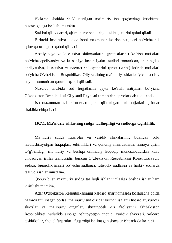 Elektron  shaklda  shakllantirilgan  ma’muriy  ish  qog‘ozdagi  ko‘chirma
nusxasiga ega bo‘lishi mumkin.
Sud hal qiluv qarori, ajrim, qaror shaklidagi sud hujjatlarini qabul qiladi.
Birinchi instansiya sudida ishni mazmunan ko‘rish natijalari bo‘yicha hal
qiluv qarori, qaror qabul qilinadi.
Apellyatsiya  va  kassatsiya  shikoyatlarini  (protestlarini)  ko‘rish  natijalari
bo‘yicha apellyatsiya va kassatsiya instansiyalari sudlari tomonidan, shuningdek
apellyatsiya, kassatsiya va nazorat shikoyatlarini (protestlarini) ko‘rish natijalari
bo‘yicha O‘zbekiston Respublikasi Oliy sudining ma’muriy ishlar bo‘yicha sudlov
hay’ati tomonidan qarorlar qabul qilinadi.
Nazorat  tartibida  sud  hujjatlarini  qayta  ko‘rish  natijalari  bo‘yicha
O‘zbekiston Respublikasi Oliy sudi Rayosati tomonidan qarorlar qabul qilinadi.
Ish  mazmunan  hal  etilmasdan  qabul  qilinadigan  sud  hujjatlari  ajrimlar
shaklida chiqariladi.
10.7.1. Ma’muriy ishlarning sudga taalluqliligi va sudlovga tegishlilik.
Ma’muriy  sudga  fuqarolar  va  yuridik  shaxslarning  buzilgan  yoki
nizolashilayotgan huquqlari, erkinliklari va qonuniy manfaatlarini himoya qilish
to‘g‘risidagi,  ma’muriy  va  boshqa  ommaviy  huquqiy  munosabatlardan  kelib
chiqadigan ishlar taalluqlidir, bundan O‘zbekiston Respublikasi Konstitutsiyaviy
sudiga, fuqarolik ishlari bo‘yicha sudlarga, iqtisodiy sudlarga va harbiy sudlarga
taalluqli ishlar mustasno.
Qonun bilan ma’muriy sudga taalluqli ishlar jumlasiga boshqa ishlar ham
kiritilishi mumkin.
Agar O‘zbekiston Respublikasining xalqaro shartnomasida boshqacha qoida
nazarda tutilmagan bo‘lsa, ma’muriy sud o‘ziga taalluqli ishlarni fuqarolar, yuridik
shaxslar  va  ma’muriy  organlar,  shuningdek  o‘z  faoliyatini  O‘zbekiston
Respublikasi  hududida amalga oshirayotgan chet  el yuridik shaxslari, xalqaro
tashkilotlar, chet el fuqarolari, fuqaroligi bo‘lmagan shaxslar ishtirokida ko‘radi.

