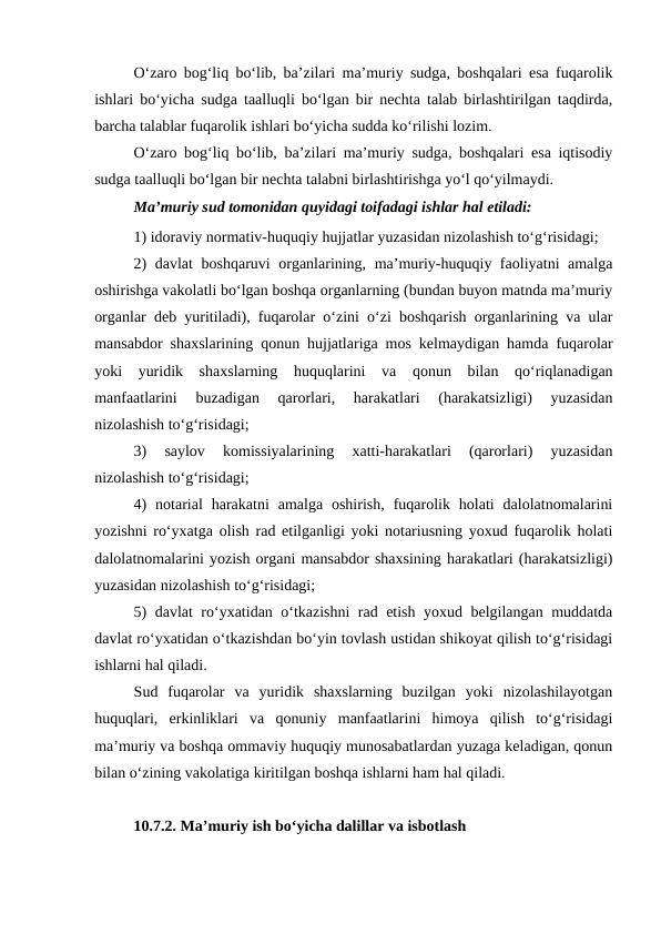 O‘zaro bog‘liq bo‘lib, ba’zilari ma’muriy sudga, boshqalari esa fuqarolik
ishlari bo‘yicha sudga taalluqli bo‘lgan bir nechta talab birlashtirilgan taqdirda,
barcha talablar fuqarolik ishlari bo‘yicha sudda ko‘rilishi lozim.
O‘zaro bog‘liq bo‘lib, ba’zilari ma’muriy sudga, boshqalari esa iqtisodiy
sudga taalluqli bo‘lgan bir nechta talabni birlashtirishga yo‘l qo‘yilmaydi.
Ma’muriy sud tomonidan quyidagi toifadagi ishlar hal etiladi:
1) idoraviy normativ-huquqiy hujjatlar yuzasidan nizolashish to‘g‘risidagi;
2) davlat boshqaruvi organlarining, ma’muriy-huquqiy faoliyatni amalga
oshirishga vakolatli bo‘lgan boshqa organlarning (bundan buyon matnda ma’muriy
organlar deb yuritiladi), fuqarolar o‘zini o‘zi boshqarish organlarining va ular
mansabdor shaxslarining qonun hujjatlariga mos kelmaydigan hamda fuqarolar
yoki  yuridik  shaxslarning  huquqlarini  va  qonun  bilan  qo‘riqlanadigan
manfaatlarini  buzadigan  qarorlari,  harakatlari  (harakatsizligi)  yuzasidan
nizolashish to‘g‘risidagi;
3)  saylov  komissiyalarining  xatti-harakatlari  (qarorlari)  yuzasidan
nizolashish to‘g‘risidagi;
4)  notarial  harakatni  amalga  oshirish,  fuqarolik  holati  dalolatnomalarini
yozishni ro‘yxatga olish rad etilganligi yoki notariusning yoxud fuqarolik holati
dalolatnomalarini yozish organi mansabdor shaxsining harakatlari (harakatsizligi)
yuzasidan nizolashish to‘g‘risidagi;
5) davlat ro‘yxatidan o‘tkazishni rad etish yoxud belgilangan muddatda
davlat ro‘yxatidan o‘tkazishdan bo‘yin tovlash ustidan shikoyat qilish to‘g‘risidagi
ishlarni hal qiladi.
Sud  fuqarolar  va  yuridik  shaxslarning  buzilgan  yoki  nizolashilayotgan
huquqlari,  erkinliklari  va  qonuniy  manfaatlarini  himoya  qilish  to‘g‘risidagi
ma’muriy va boshqa ommaviy huquqiy munosabatlardan yuzaga keladigan, qonun
bilan o‘zining vakolatiga kiritilgan boshqa ishlarni ham hal qiladi.
10.7.2. Ma’muriy ish bo‘yicha dalillar va isbotlash
