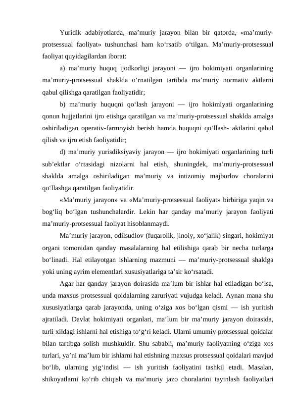 Yuridik  adabiyotlarda,  ma’muriy  jarayon  bilan  bir  qatorda,  «ma’muriy-
protsessual  faoliyat» tushunchasi  ham ko‘rsatib o‘tilgan. Ma’muriy-protsessual
faoliyat quyidagilardan iborat: 
a) ma’muriy huquq ijodkorligi jarayoni — ijro hokimiyati organlarining
ma’muriy-protsessual  shaklda  o‘rnatilgan  tartibda  ma’muriy  normativ  aktlarni
qabul qilishga qaratilgan faoliyatidir; 
b)  ma’muriy huquqni  qo‘lash  jarayoni  — ijro hokimiyati  organlarining
qonun hujjatlarini ijro etishga qaratilgan va ma’muriy-protsessual shaklda amalga
oshiriladigan operativ-farmoyish berish hamda huquqni qo‘llash- aktlarini qabul
qilish va ijro etish faoliyatidir; 
d) ma’muriy yurisdiksiyaviy jarayon — ijro hokimiyati organlarining turli
sub’ektlar  o‘rtasidagi  nizolarni  hal  etish,  shuningdek,  ma’muriy-protsessual
shaklda  amalga  oshiriladigan  ma’muriy  va  intizomiy  majburlov  choralarini
qo‘llashga qaratilgan faoliyatidir. 
«Ma’muriy jarayon» va «Ma’muriy-protsessual faoliyat» birbiriga yaqin va
bog‘liq bo‘lgan tushunchalardir. Lekin har qanday ma’muriy jarayon faoliyati
ma’muriy-protsessual faoliyat hisoblanmaydi. 
Ma’muriy jarayon, odilsudlov (fuqarolik, jinoiy, xo‘jalik) singari, hokimiyat
organi tomonidan qanday masalalarning hal etilishiga qarab bir necha turlarga
bo‘linadi. Hal etilayotgan ishlarning mazmuni — ma’muriy-protsessual shaklga
yoki uning ayrim elementlari xususiyatlariga ta’sir ko‘rsatadi. 
Agar har qanday jarayon doirasida ma’lum bir ishlar hal etiladigan bo‘lsa,
unda maxsus protsessual qoidalarning zaruriyati vujudga keladi. Aynan mana shu
xususiyatlarga qarab jarayonda, uning o‘ziga xos bo‘lgan qismi — ish yuritish
ajratiladi. Davlat hokimiyati organlari, ma’lum bir ma’muriy jarayon doirasida,
turli xildagi ishlarni hal etishiga to‘g‘ri keladi. Ularni umumiy protsessual qoidalar
bilan tartibga solish mushkuldir. Shu sababli, ma’muriy faoliyatning o‘ziga xos
turlari, ya’ni ma’lum bir ishlarni hal etishning maxsus protsessual qoidalari mavjud
bo‘lib,  ularning  yig‘indisi  —  ish  yuritish  faoliyatini  tashkil  etadi.  Masalan,
shikoyatlarni ko‘rib chiqish va ma’muriy jazo choralarini tayinlash faoliyatlari
