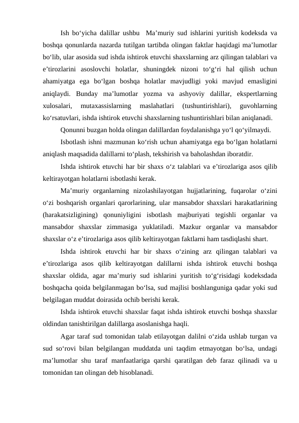 Ish bo‘yicha dalillar ushbu  Ma’muriy sud ishlarini yuritish kodeksda va
boshqa qonunlarda nazarda tutilgan tartibda olingan faktlar haqidagi ma’lumotlar
bo‘lib, ular asosida sud ishda ishtirok etuvchi shaxslarning arz qilingan talablari va
e’tirozlarini  asoslovchi  holatlar,  shuningdek  nizoni  to‘g‘ri  hal  qilish  uchun
ahamiyatga  ega  bo‘lgan  boshqa  holatlar  mavjudligi  yoki  mavjud  emasligini
aniqlaydi.  Bunday  ma’lumotlar  yozma  va  ashyoviy  dalillar,  ekspertlarning
xulosalari,  mutaxassislarning  maslahatlari  (tushuntirishlari),  guvohlarning
ko‘rsatuvlari, ishda ishtirok etuvchi shaxslarning tushuntirishlari bilan aniqlanadi.
Qonunni buzgan holda olingan dalillardan foydalanishga yo‘l qo‘yilmaydi.
Isbotlash ishni mazmunan ko‘rish uchun ahamiyatga ega bo‘lgan holatlarni
aniqlash maqsadida dalillarni to‘plash, tekshirish va baholashdan iboratdir.
Ishda ishtirok etuvchi har bir shaxs o‘z talablari va e’tirozlariga asos qilib
keltirayotgan holatlarni isbotlashi kerak.
Ma’muriy  organlarning  nizolashilayotgan  hujjatlarining,  fuqarolar  o‘zini
o‘zi boshqarish organlari qarorlarining, ular mansabdor shaxslari harakatlarining
(harakatsizligining)  qonuniyligini  isbotlash  majburiyati  tegishli  organlar  va
mansabdor  shaxslar  zimmasiga  yuklatiladi.  Mazkur  organlar  va  mansabdor
shaxslar o‘z e’tirozlariga asos qilib keltirayotgan faktlarni ham tasdiqlashi shart.
Ishda  ishtirok  etuvchi  har  bir  shaxs  o‘zining  arz  qilingan  talablari  va
e’tirozlariga  asos  qilib  keltirayotgan  dalillarni  ishda  ishtirok  etuvchi  boshqa
shaxslar  oldida, agar ma’muriy sud ishlarini yuritish to‘g‘risidagi kodeksdada
boshqacha qoida belgilanmagan bo‘lsa, sud majlisi boshlanguniga qadar yoki sud
belgilagan muddat doirasida ochib berishi kerak.
Ishda ishtirok etuvchi shaxslar faqat ishda ishtirok etuvchi boshqa shaxslar
oldindan tanishtirilgan dalillarga asoslanishga haqli.
Agar taraf sud tomonidan talab etilayotgan dalilni o‘zida ushlab turgan va
sud so‘rovi bilan belgilangan muddatda uni taqdim etmayotgan bo‘lsa, undagi
ma’lumotlar shu taraf manfaatlariga qarshi  qaratilgan deb faraz qilinadi va u
tomonidan tan olingan deb hisoblanadi.
