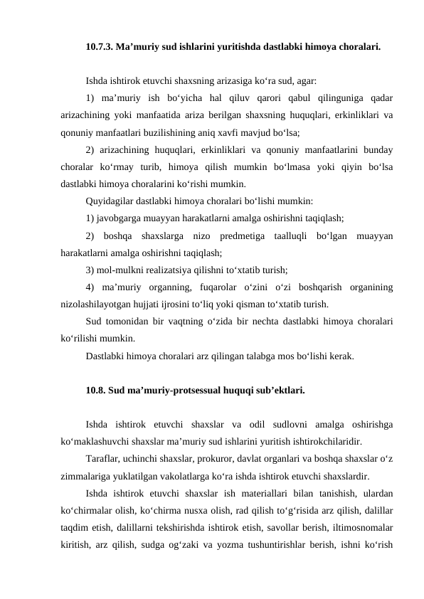 10.7.3. Ma’muriy sud ishlarini yuritishda dastlabki himoya choralari.
Ishda ishtirok etuvchi shaxsning arizasiga ko‘ra sud, agar:
1)  ma’muriy  ish  bo‘yicha  hal  qiluv  qarori  qabul  qilinguniga  qadar
arizachining yoki manfaatida ariza berilgan shaxsning huquqlari, erkinliklari va
qonuniy manfaatlari buzilishining aniq xavfi mavjud bo‘lsa;
2)  arizachining  huquqlari,  erkinliklari  va  qonuniy  manfaatlarini  bunday
choralar  ko‘rmay  turib,  himoya  qilish  mumkin  bo‘lmasa  yoki  qiyin  bo‘lsa
dastlabki himoya choralarini ko‘rishi mumkin.
Quyidagilar dastlabki himoya choralari bo‘lishi mumkin:
1) javobgarga muayyan harakatlarni amalga oshirishni taqiqlash;
2)  boshqa  shaxslarga  nizo  predmetiga  taalluqli  bo‘lgan  muayyan
harakatlarni amalga oshirishni taqiqlash;
3) mol-mulkni realizatsiya qilishni to‘xtatib turish;
4)  ma’muriy  organning,  fuqarolar  o‘zini  o‘zi  boshqarish  organining
nizolashilayotgan hujjati ijrosini to‘liq yoki qisman to‘xtatib turish.
Sud tomonidan bir vaqtning o‘zida bir nechta dastlabki himoya choralari
ko‘rilishi mumkin.
Dastlabki himoya choralari arz qilingan talabga mos bo‘lishi kerak.
10.8. Sud ma’muriy-protsessual huquqi sub’ektlari.
Ishda  ishtirok  etuvchi  shaxslar  va  odil  sudlovni  amalga  oshirishga
ko‘maklashuvchi shaxslar ma’muriy sud ishlarini yuritish ishtirokchilaridir.
Taraflar, uchinchi shaxslar, prokuror, davlat organlari va boshqa shaxslar o‘z
zimmalariga yuklatilgan vakolatlarga ko‘ra ishda ishtirok etuvchi shaxslardir.
Ishda  ishtirok  etuvchi  shaxslar  ish  materiallari  bilan  tanishish,  ulardan
ko‘chirmalar olish, ko‘chirma nusxa olish, rad qilish to‘g‘risida arz qilish, dalillar
taqdim etish, dalillarni tekshirishda ishtirok etish, savollar berish, iltimosnomalar
kiritish, arz qilish, sudga og‘zaki va yozma tushuntirishlar berish, ishni ko‘rish
