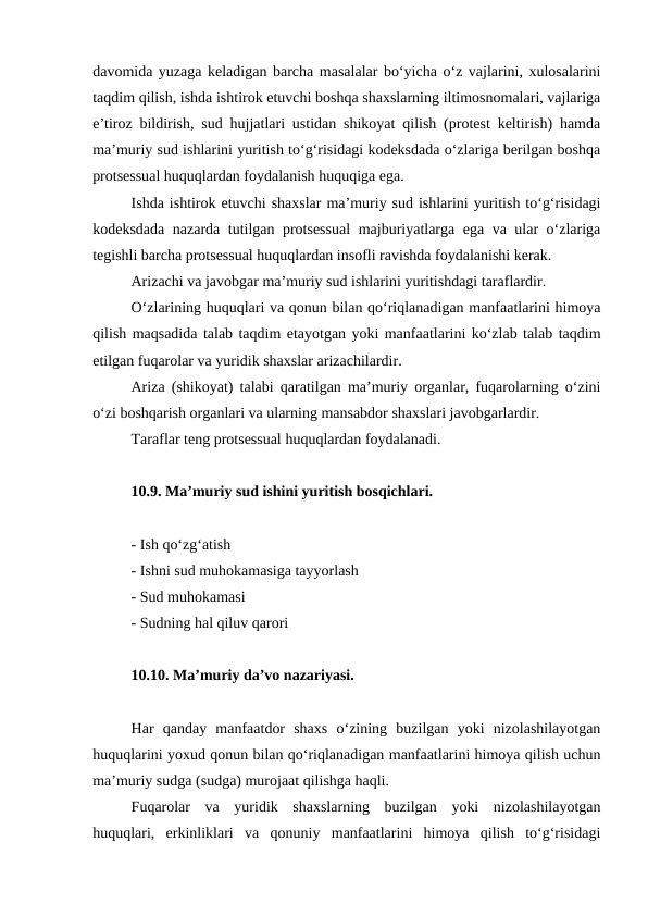 davomida yuzaga keladigan barcha masalalar bo‘yicha o‘z vajlarini, xulosalarini
taqdim qilish, ishda ishtirok etuvchi boshqa shaxslarning iltimosnomalari, vajlariga
e’tiroz bildirish, sud hujjatlari ustidan shikoyat qilish (protest keltirish) hamda
ma’muriy sud ishlarini yuritish to‘g‘risidagi kodeksdada o‘zlariga berilgan boshqa
protsessual huquqlardan foydalanish huquqiga ega.
Ishda ishtirok etuvchi shaxslar ma’muriy sud ishlarini yuritish to‘g‘risidagi
kodeksdada nazarda tutilgan protsessual  majburiyatlarga ega va ular o‘zlariga
tegishli barcha protsessual huquqlardan insofli ravishda foydalanishi kerak.
Arizachi va javobgar ma’muriy sud ishlarini yuritishdagi taraflardir.
O‘zlarining huquqlari va qonun bilan qo‘riqlanadigan manfaatlarini himoya
qilish maqsadida talab taqdim etayotgan yoki manfaatlarini ko‘zlab talab taqdim
etilgan fuqarolar va yuridik shaxslar arizachilardir.
Ariza (shikoyat) talabi qaratilgan ma’muriy organlar, fuqarolarning o‘zini
o‘zi boshqarish organlari va ularning mansabdor shaxslari javobgarlardir.
Taraflar teng protsessual huquqlardan foydalanadi.
10.9. Ma’muriy sud ishini yuritish bosqichlari.
- Ish qo‘zg‘atish
- Ishni sud muhokamasiga tayyorlash
- Sud muhokamasi
- Sudning hal qiluv qarori
10.10. Ma’muriy da’vo nazariyasi.
Har  qanday  manfaatdor  shaxs  o‘zining  buzilgan  yoki  nizolashilayotgan
huquqlarini yoxud qonun bilan qo‘riqlanadigan manfaatlarini himoya qilish uchun
ma’muriy sudga (sudga) murojaat qilishga haqli. 
Fuqarolar  va  yuridik  shaxslarning  buzilgan  yoki  nizolashilayotgan
huquqlari,  erkinliklari  va  qonuniy  manfaatlarini  himoya  qilish  to‘g‘risidagi
