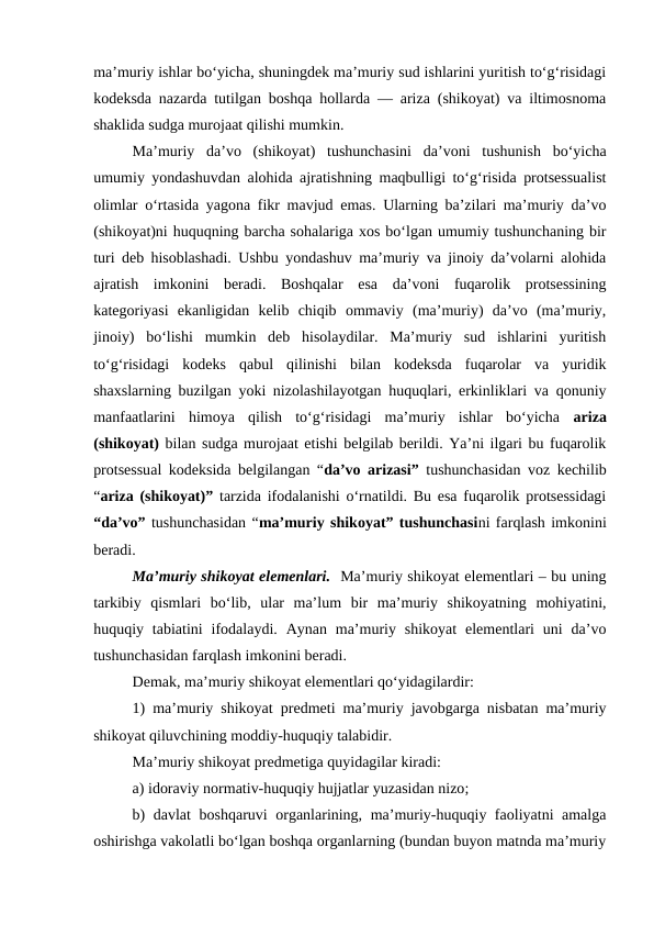 ma’muriy ishlar bo‘yicha, shuningdek ma’muriy sud ishlarini yuritish to‘g‘risidagi
kodeksda nazarda tutilgan boshqa hollarda — ariza (shikoyat) va iltimosnoma
shaklida sudga murojaat qilishi mumkin.
Ma’muriy  da’vo  (shikoyat)  tushunchasini  da’voni  tushunish  bo‘yicha
umumiy yondashuvdan alohida ajratishning maqbulligi to‘g‘risida protsessualist
olimlar o‘rtasida yagona fikr mavjud emas. Ularning ba’zilari ma’muriy da’vo
(shikoyat)ni huquqning barcha sohalariga xos bo‘lgan umumiy tushunchaning bir
turi deb hisoblashadi. Ushbu yondashuv ma’muriy va jinoiy da’volarni alohida
ajratish  imkonini  beradi.  Boshqalar  esa  da’voni  fuqarolik  protsessining
kategoriyasi  ekanligidan  kelib  chiqib  ommaviy  (ma’muriy)  da’vo  (ma’muriy,
jinoiy)  bo‘lishi  mumkin  deb  hisolaydilar.  Ma’muriy  sud  ishlarini  yuritish
to‘g‘risidagi  kodeks  qabul  qilinishi  bilan  kodeksda  fuqarolar  va  yuridik
shaxslarning buzilgan yoki nizolashilayotgan huquqlari, erkinliklari va qonuniy
manfaatlarini  himoya  qilish  to‘g‘risidagi  ma’muriy  ishlar  bo‘yicha  ariza
(shikoyat) bilan sudga murojaat etishi belgilab berildi. Ya’ni ilgari bu fuqarolik
protsessual kodeksida belgilangan “da’vo arizasi” tushunchasidan voz kechilib
“ariza (shikoyat)” tarzida ifodalanishi o‘rnatildi. Bu esa fuqarolik protsessidagi
“da’vo” tushunchasidan “ma’muriy shikoyat” tushunchasini farqlash imkonini
beradi.
Ma’muriy shikoyat elemenlari.  Ma’muriy shikoyat elementlari – bu uning
tarkibiy  qismlari  bo‘lib,  ular  ma’lum  bir  ma’muriy  shikoyatning  mohiyatini,
huquqiy tabiatini  ifodalaydi.  Aynan  ma’muriy shikoyat  elementlari  uni  da’vo
tushunchasidan farqlash imkonini beradi.
Demak, ma’muriy shikoyat elementlari qo‘yidagilardir: 
1) ma’muriy shikoyat predmeti ma’muriy javobgarga nisbatan ma’muriy
shikoyat qiluvchining moddiy-huquqiy talabidir. 
Ma’muriy shikoyat predmetiga quyidagilar kiradi:
a) idoraviy normativ-huquqiy hujjatlar yuzasidan nizo;
b) davlat boshqaruvi organlarining, ma’muriy-huquqiy faoliyatni amalga
oshirishga vakolatli bo‘lgan boshqa organlarning (bundan buyon matnda ma’muriy
