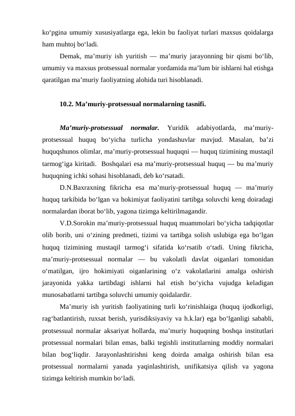ko‘pgina umumiy xususiyatlarga ega, lekin bu faoliyat turlari maxsus qoidalarga
ham muhtoj bo‘ladi. 
Demak, ma’muriy ish yuritish — ma’muriy jarayonning bir qismi bo‘lib,
umumiy va maxsus protsessual normalar yordamida ma’lum bir ishlarni hal etishga
qaratilgan ma’muriy faoliyatning alohida turi hisoblanadi. 
10.2. Ma’muriy-protsessual normalarning tasnifi. 
Ma’muriy-protsessual  normalar. 
Yuridik  adabiyotlarda,  ma’muriy-
protsessual  huquq  bo‘yicha  turlicha  yondashuvlar  mavjud.  Masalan,  ba’zi
huquqshunos olimlar, ma’muriy-protsessual huquqni — huquq tizimining mustaqil
tarmog‘iga kiritadi.  Boshqalari esa ma’muriy-protsessual huquq — bu ma’muriy
huquqning ichki sohasi hisoblanadi, deb ko‘rsatadi. 
D.N.Baxraxning  fikricha  esa  ma’muriy-protsessual  huquq  —  ma’muriy
huquq tarkibida bo‘lgan va hokimiyat faoliyatini tartibga soluvchi keng doiradagi
normalardan iborat bo‘lib, yagona tizimga keltirilmagandir. 
V.D.Sorokin ma’muriy-protsessual huquq muammolari bo‘yicha tadqiqotlar
olib borib, uni o‘zining predmeti, tizimi va tartibga solish uslubiga ega bo‘lgan
huquq  tizimining  mustaqil  tarmog‘i  sifatida  ko‘rsatib  o‘tadi.  Uning  fikricha,
ma’muriy-protsessual  normalar  —  bu  vakolatli  davlat  oiganlari  tomonidan
o‘matilgan,  ijro  hokimiyati  oiganlarining  o‘z  vakolatlarini  amalga  oshirish
jarayonida  yakka  tartibdagi  ishlarni  hal  etish  bo‘yicha  vujudga  keladigan
munosabatlarni tartibga soluvchi umumiy qoidalardir. 
Ma’muriy ish yuritish faoliyatining turli ko‘rinishlaiga (huquq ijodkorligi,
rag‘batlantirish, ruxsat berish, yurisdiksiyaviy va h.k.lar) ega bo‘lganligi sababli,
protsessual normalar aksariyat hollarda, ma’muriy huquqning boshqa institutlari
protsessual normalari bilan emas, balki tegishli institutlarning moddiy normalari
bilan  bog‘liqdir.  Jarayonlashtirishni  keng  doirda  amalga  oshirish  bilan  esa
protsessual  normalarni  yanada  yaqinlashtirish,  unifikatsiya  qilish  va  yagona
tizimga keltirish mumkin bo‘ladi.

