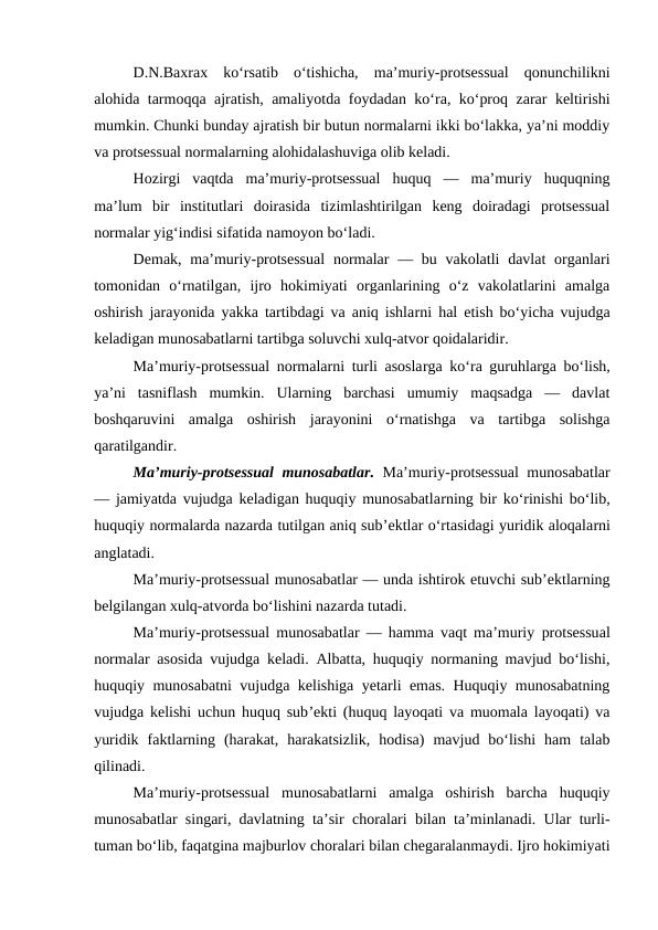 D.N.Baxrax  ko‘rsatib  o‘tishicha,  ma’muriy-protsessual  qonunchilikni
alohida tarmoqqa ajratish, amaliyotda foydadan ko‘ra, ko‘proq zarar keltirishi
mumkin. Chunki bunday ajratish bir butun normalarni ikki bo‘lakka, ya’ni moddiy
va protsessual normalarning alohidalashuviga olib keladi.  
Hozirgi  vaqtda  ma’muriy-protsessual  huquq  —  ma’muriy  huquqning
ma’lum  bir  institutlari  doirasida  tizimlashtirilgan  keng  doiradagi  protsessual
normalar yig‘indisi sifatida namoyon bo‘ladi. 
Demak, ma’muriy-protsessual  normalar  — bu vakolatli  davlat  organlari
tomonidan  o‘rnatilgan,  ijro  hokimiyati  organlarining  o‘z  vakolatlarini  amalga
oshirish jarayonida yakka tartibdagi va aniq ishlarni hal etish bo‘yicha vujudga
keladigan munosabatlarni tartibga soluvchi xulq-atvor qoidalaridir. 
Ma’muriy-protsessual normalarni turli asoslarga ko‘ra guruhlarga bo‘lish,
ya’ni  tasniflash  mumkin.  Ularning  barchasi  umumiy  maqsadga  —  davlat
boshqaruvini  amalga  oshirish  jarayonini  o‘rnatishga  va  tartibga  solishga
qaratilgandir. 
Ma’muriy-protsessual  munosabatlar.  Ma’muriy-protsessual munosabatlar
— jamiyatda vujudga keladigan huquqiy munosabatlarning bir ko‘rinishi bo‘lib,
huquqiy normalarda nazarda tutilgan aniq sub’ektlar o‘rtasidagi yuridik aloqalarni
anglatadi. 
Ma’muriy-protsessual munosabatlar — unda ishtirok etuvchi sub’ektlarning
belgilangan xulq-atvorda bo‘lishini nazarda tutadi. 
Ma’muriy-protsessual munosabatlar — hamma vaqt ma’muriy protsessual
normalar asosida vujudga keladi. Albatta, huquqiy normaning mavjud bo‘lishi,
huquqiy munosabatni vujudga kelishiga yetarli emas. Huquqiy munosabatning
vujudga kelishi uchun huquq sub’ekti (huquq layoqati va muomala layoqati) va
yuridik  faktlarning  (harakat,  harakatsizlik,  hodisa)  mavjud  bo‘lishi  ham  talab
qilinadi.
Ma’muriy-protsessual  munosabatlarni  amalga  oshirish  barcha  huquqiy
munosabatlar singari, davlatning ta’sir choralari bilan ta’minlanadi. Ular turli-
tuman bo‘lib, faqatgina majburlov choralari bilan chegaralanmaydi. Ijro hokimiyati
