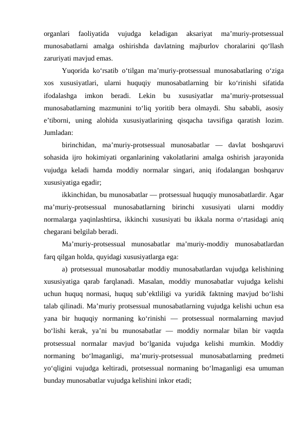 organlari  faoliyatida  vujudga  keladigan  aksariyat  ma’muriy-protsessual
munosabatlarni  amalga  oshirishda  davlatning  majburlov  choralarini  qo‘llash
zaruriyati mavjud emas.
Yuqorida ko‘rsatib o‘tilgan ma’muriy-protsessual munosabatlaring o‘ziga
xos  xususiyatlari,  ularni  huquqiy  munosabatlarning  bir  ko‘rinishi  sifatida
ifodalashga  imkon  beradi.  Lekin  bu  xususiyatlar  ma’muriy-protsessual
munosabatlarning  mazmunini  to‘liq  yoritib  bera  olmaydi.  Shu  sababli,  asosiy
e’tiborni,  uning  alohida  xususiyatlarining  qisqacha  tavsifiga  qaratish  lozim.
Jumladan: 
birinchidan,  ma’muriy-protsessual  munosabatlar  —  davlat  boshqaruvi
sohasida ijro hokimiyati organlarining vakolatlarini amalga oshirish jarayonida
vujudga  keladi  hamda  moddiy  normalar  singari,  aniq  ifodalangan  boshqaruv
xususiyatiga egadir; 
ikkinchidan, bu munosabatlar — protsessual huquqiy munosabatlardir. Agar
ma’muriy-protsessual  munosabatlarning  birinchi  xususiyati  ularni  moddiy
normalarga yaqinlashtirsa, ikkinchi xususiyati bu ikkala norma o‘rtasidagi aniq
chegarani belgilab beradi. 
Ma’muriy-protsessual  munosabatlar  ma’muriy-moddiy  munosabatlardan
farq qilgan holda, quyidagi xususiyatlarga ega: 
a) protsessual munosabatlar moddiy munosabatlardan vujudga kelishining
xususiyatiga  qarab farqlanadi.  Masalan,  moddiy munosabatlar  vujudga kelishi
uchun huquq normasi, huquq sub’ektliligi va yuridik faktning mavjud bo‘lishi
talab qilinadi. Ma’muriy protsessual munosabatlarning vujudga kelishi uchun esa
yana  bir  huquqiy  normaning  ko‘rinishi  —  protsessual  normalarning  mavjud
bo‘lishi  kerak,  ya’ni  bu  munosabatlar  —  moddiy  normalar  bilan  bir  vaqtda
protsessual  normalar  mavjud  bo‘lganida  vujudga  kelishi  mumkin.  Moddiy
normaning  bo‘lmaganligi,  ma’muriy-protsessual  munosabatlarning  predmeti
yo‘qligini vujudga keltiradi, protsessual normaning bo‘lmaganligi esa umuman
bunday munosabatlar vujudga kelishini inkor etadi; 
