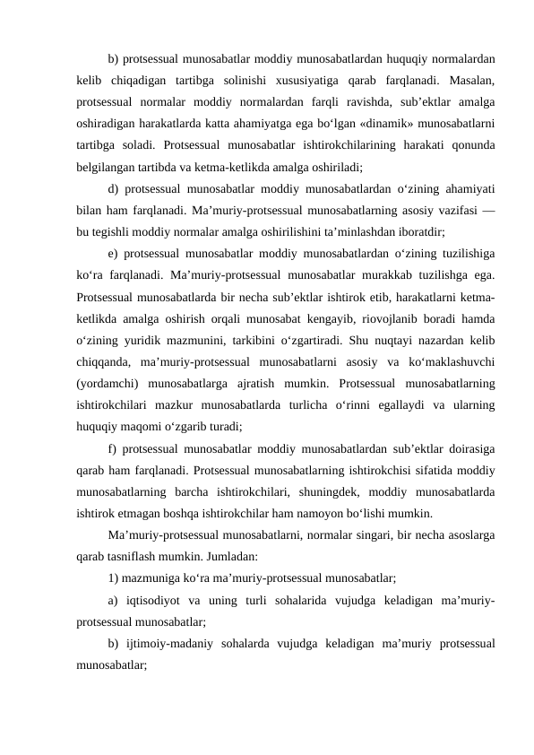 b) protsessual munosabatlar moddiy munosabatlardan huquqiy normalardan
kelib  chiqadigan  tartibga  solinishi  xususiyatiga  qarab  farqlanadi.  Masalan,
protsessual  normalar  moddiy  normalardan  farqli  ravishda,  sub’ektlar  amalga
oshiradigan harakatlarda katta ahamiyatga ega bo‘lgan «dinamik» munosabatlarni
tartibga  soladi.  Protsessual  munosabatlar  ishtirokchilarining  harakati  qonunda
belgilangan tartibda va ketma-ketlikda amalga oshiriladi; 
d) protsessual munosabatlar moddiy munosabatlardan o‘zining ahamiyati
bilan ham farqlanadi. Ma’muriy-protsessual munosabatlarning asosiy vazifasi —
bu tegishli moddiy normalar amalga oshirilishini ta’minlashdan iboratdir; 
e) protsessual munosabatlar moddiy munosabatlardan o‘zining tuzilishiga
ko‘ra farqlanadi. Ma’muriy-protsessual  munosabatlar murakkab tuzilishga ega.
Protsessual munosabatlarda bir necha sub’ektlar ishtirok etib, harakatlarni ketma-
ketlikda amalga oshirish orqali munosabat kengayib, riovojlanib boradi hamda
o‘zining yuridik mazmunini, tarkibini o‘zgartiradi. Shu nuqtayi nazardan kelib
chiqqanda,  ma’muriy-protsessual  munosabatlarni  asosiy  va  ko‘maklashuvchi
(yordamchi)  munosabatlarga  ajratish  mumkin.  Protsessual  munosabatlarning
ishtirokchilari  mazkur  munosabatlarda  turlicha  o‘rinni  egallaydi  va  ularning
huquqiy maqomi o‘zgarib turadi; 
f) protsessual munosabatlar moddiy munosabatlardan sub’ektlar doirasiga
qarab ham farqlanadi. Protsessual munosabatlarning ishtirokchisi sifatida moddiy
munosabatlarning  barcha  ishtirokchilari,  shuningdek,  moddiy  munosabatlarda
ishtirok etmagan boshqa ishtirokchilar ham namoyon bo‘lishi mumkin. 
Ma’muriy-protsessual munosabatlarni, normalar singari, bir necha asoslarga
qarab tasniflash mumkin. Jumladan: 
1) mazmuniga ko‘ra ma’muriy-protsessual munosabatlar; 
a)  iqtisodiyot  va  uning  turli  sohalarida  vujudga  keladigan  ma’muriy-
protsessual munosabatlar; 
b)  ijtimoiy-madaniy  sohalarda  vujudga  keladigan  ma’muriy protsessual
munosabatlar; 
