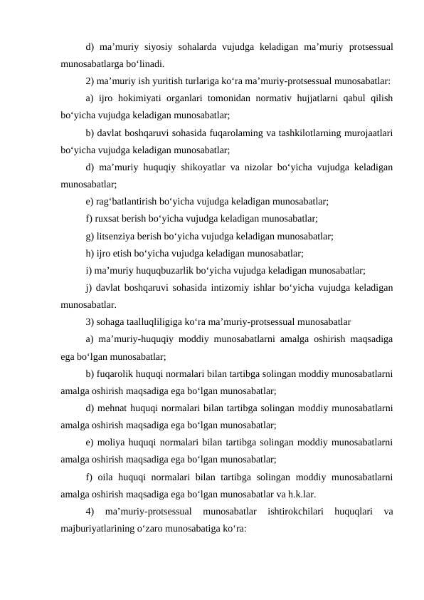 d)  ma’muriy siyosiy  sohalarda  vujudga keladigan  ma’muriy protsessual
munosabatlarga bo‘linadi.
2) ma’muriy ish yuritish turlariga ko‘ra ma’muriy-protsessual munosabatlar:
a) ijro hokimiyati organlari tomonidan normativ hujjatlarni qabul  qilish
bo‘yicha vujudga keladigan munosabatlar; 
b) davlat boshqaruvi sohasida fuqarolaming va tashkilotlarning murojaatlari
bo‘yicha vujudga keladigan munosabatlar; 
d) ma’muriy huquqiy shikoyatlar va nizolar bo‘yicha vujudga keladigan
munosabatlar; 
e) rag‘batlantirish bo‘yicha vujudga keladigan munosabatlar;
f) ruxsat berish bo‘yicha vujudga keladigan munosabatlar; 
g) litsenziya berish bo‘yicha vujudga keladigan munosabatlar; 
h) ijro etish bo‘yicha vujudga keladigan munosabatlar; 
i) ma’muriy huquqbuzarlik bo‘yicha vujudga keladigan munosabatlar; 
j) davlat boshqaruvi sohasida intizomiy ishlar bo‘yicha vujudga keladigan
munosabatlar. 
3) sohaga taalluqliligiga ko‘ra ma’muriy-protsessual munosabatlar 
a) ma’muriy-huquqiy moddiy munosabatlarni amalga oshirish maqsadiga
ega bo‘lgan munosabatlar; 
b) fuqarolik huquqi normalari bilan tartibga solingan moddiy munosabatlarni
amalga oshirish maqsadiga ega bo‘lgan munosabatlar; 
d) mehnat huquqi normalari bilan tartibga solingan moddiy munosabatlarni
amalga oshirish maqsadiga ega bo‘lgan munosabatlar; 
e) moliya huquqi normalari bilan tartibga solingan moddiy munosabatlarni
amalga oshirish maqsadiga ega bo‘lgan munosabatlar; 
f) oila huquqi normalari bilan tartibga solingan moddiy munosabatlarni
amalga oshirish maqsadiga ega bo‘lgan munosabatlar va h.k.lar. 
4)  ma’muriy-protsessual  munosabatlar  ishtirokchilari  huquqlari  va
majburiyatlarining o‘zaro munosabatiga ko‘ra: 
