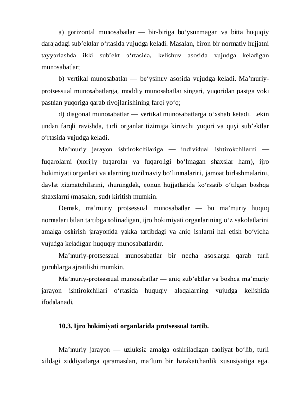 a) gorizontal munosabatlar — bir-biriga bo‘ysunmagan va bitta huquqiy
darajadagi sub’ektlar o‘rtasida vujudga keladi. Masalan, biron bir normativ hujjatni
tayyorlashda  ikki  sub’ekt  o‘rtasida,  kelishuv  asosida  vujudga  keladigan
munosabatlar; 
b) vertikal munosabatlar — bo‘ysinuv asosida vujudga keladi. Ma’muriy-
protsessual munosabatlarga, moddiy munosabatlar singari, yuqoridan pastga yoki
pastdan yuqoriga qarab rivojlanishining farqi yo‘q; 
d) diagonal munosabatlar — vertikal munosabatlarga o‘xshab ketadi. Lekin
undan farqli ravishda, turli organlar tizimiga kiruvchi yuqori va quyi sub’ektlar
o‘rtasida vujudga keladi. 
Ma’muriy  jarayon  ishtirokchilariga  —  individual  ishtirokchilarni  —
fuqarolarni  (xorijiy  fuqarolar  va  fuqaroligi  bo‘lmagan  shaxslar  ham),  ijro
hokimiyati organlari va ularning tuzilmaviy bo‘linmalarini, jamoat birlashmalarini,
davlat xizmatchilarini, shuningdek, qonun hujjatlarida ko‘rsatib o‘tilgan boshqa
shaxslarni (masalan, sud) kiritish mumkin. 
Demak,  ma’muriy  protsessual  munosabatlar  —  bu  ma’muriy  huquq
normalari bilan tartibga solinadigan, ijro hokimiyati organlarining o‘z vakolatlarini
amalga oshirish jarayonida yakka tartibdagi va aniq ishlarni hal etish bo‘yicha
vujudga keladigan huquqiy munosabatlardir. 
Ma’muriy-protsessual  munosabatlar  bir  necha  asoslarga  qarab  turli
guruhlarga ajratilishi mumkin.
Ma’muriy-protsessual munosabatlar — aniq sub’ektlar va boshqa ma’muriy
jarayon  ishtirokchilari  o‘rtasida  huquqiy  aloqalarning  vujudga  kelishida
ifodalanadi. 
10.3. Ijro hokimiyati organlarida protsessual tartib.
Ma’muriy jarayon — uzluksiz amalga oshiriladigan faoliyat bo‘lib, turli
xildagi ziddiyatlarga qaramasdan, ma’lum bir harakatchanlik xususiyatiga ega.
