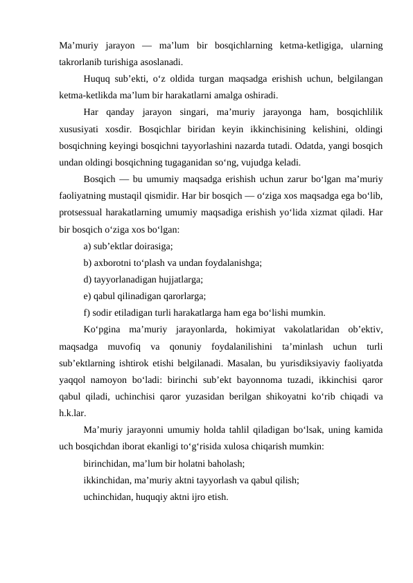 Ma’muriy  jarayon  —  ma’lum  bir  bosqichlarning  ketma-ketligiga,  ularning
takrorlanib turishiga asoslanadi. 
Huquq sub’ekti, o‘z oldida turgan maqsadga erishish uchun, belgilangan
ketma-ketlikda ma’lum bir harakatlarni amalga oshiradi. 
Har  qanday  jarayon  singari,  ma’muriy  jarayonga  ham,  bosqichlilik
xususiyati  xosdir.  Bosqichlar  biridan  keyin  ikkinchisining  kelishini,  oldingi
bosqichning keyingi bosqichni tayyorlashini nazarda tutadi. Odatda, yangi bosqich
undan oldingi bosqichning tugaganidan so‘ng, vujudga keladi. 
Bosqich — bu umumiy maqsadga erishish uchun zarur bo‘lgan ma’muriy
faoliyatning mustaqil qismidir. Har bir bosqich — o‘ziga xos maqsadga ega bo‘lib,
protsessual harakatlarning umumiy maqsadiga erishish yo‘lida xizmat qiladi. Har
bir bosqich o‘ziga xos bo‘lgan: 
a) sub’ektlar doirasiga; 
b) axborotni to‘plash va undan foydalanishga; 
d) tayyorlanadigan hujjatlarga;
e) qabul qilinadigan qarorlarga; 
f) sodir etiladigan turli harakatlarga ham ega bo‘lishi mumkin. 
Ko‘pgina  ma’muriy  jarayonlarda,  hokimiyat  vakolatlaridan  ob’ektiv,
maqsadga  muvofiq  va  qonuniy  foydalanilishini  ta’minlash  uchun  turli
sub’ektlarning ishtirok etishi belgilanadi. Masalan, bu yurisdiksiyaviy faoliyatda
yaqqol namoyon bo‘ladi:  birinchi  sub’ekt  bayonnoma tuzadi, ikkinchisi  qaror
qabul qiladi, uchinchisi qaror yuzasidan berilgan shikoyatni ko‘rib chiqadi va
h.k.lar.
Ma’muriy jarayonni umumiy holda tahlil qiladigan bo‘lsak, uning kamida
uch bosqichdan iborat ekanligi to‘g‘risida xulosa chiqarish mumkin: 
birinchidan, ma’lum bir holatni baholash; 
ikkinchidan, ma’muriy aktni tayyorlash va qabul qilish; 
uchinchidan, huquqiy aktni ijro etish. 
