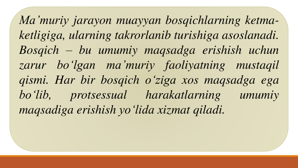 Ma’muriy jarayon muayyan bosqichlarning ketma-
ketligiga, ularning takrorlanib turishiga asoslanadi.
Bosqich – bu umumiy maqsadga erishish uchun
zarur
bo‘lgan
ma’muriy
faoliyatning
mustaqil
qismi. Har bir bosqich o‘ziga xos maqsadga ega
bo‘lib,
protsessual
harakatlarning
umumiy
maqsadiga erishish yo‘lida xizmat qiladi.
