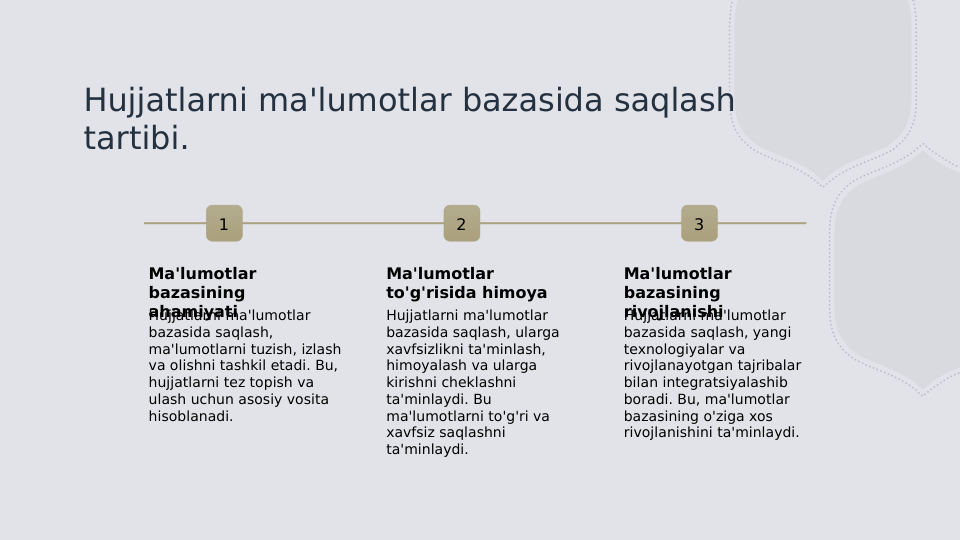 Hujjatlarni ma'lumotlar bazasida saqlash 
tartibi.
1
Ma'lumotlar 
bazasining 
ahamiyati
Hujjatlarni ma'lumotlar 
bazasida saqlash, 
ma'lumotlarni tuzish, izlash 
va olishni tashkil etadi. Bu, 
hujjatlarni tez topish va 
ulash uchun asosiy vosita 
hisoblanadi.
2
Ma'lumotlar 
to'g'risida himoya
Hujjatlarni ma'lumotlar 
bazasida saqlash, ularga 
xavfsizlikni ta'minlash, 
himoyalash va ularga 
kirishni cheklashni 
ta'minlaydi. Bu 
ma'lumotlarni to'g'ri va 
xavfsiz saqlashni 
ta'minlaydi.
3
Ma'lumotlar 
bazasining 
rivojlanishi
Hujjatlarni ma'lumotlar 
bazasida saqlash, yangi 
texnologiyalar va 
rivojlanayotgan tajribalar 
bilan integratsiyalashib 
boradi. Bu, ma'lumotlar 
bazasining o'ziga xos 
rivojlanishini ta'minlaydi.
