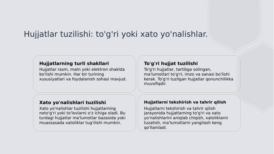 Hujjatlar tuzilishi: to'g'ri yoki xato yo'nalishlar.
Hujjatlarning turli shakllari
Hujjatlar rasm, matn yoki elektron shaklda 
bo'lishi mumkin. Har bir turining 
xususiyatlari va foydalanish sohasi mavjud.
To'g'ri hujjat tuzilishi
To'g'ri hujjatlar, tartibga solingan, 
ma'lumotlari to'g'ri, imzo va sanasi bo'lishi 
kerak. To'g'ri tuzilgan hujjatlar qonunchilikka 
muvofiqdir.
Xato yo'nalishlari tuzilishi
Xato yo'nalishlar tuzilishi hujjatlarning 
noto'g'ri yoki to'lovlarni o'z ichiga oladi. Bu 
turdagi hujjatlar ma'lumotlar bazasida yoki 
muassasada xatoliklar tug'ilishi mumkin.
Hujjatlarni tekshirish va tahrir qilish
Hujjatlarni tekshirish va tahrir qilish 
jarayonida hujjatlarning to'g'ri va xato 
yo'nalishlarini aniqlab chiqish, xatoliklarni 
tuzatish, ma'lumotlarni yangilash keng 
qo'llaniladi.

