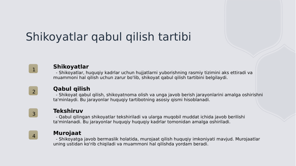 Shikoyatlar qabul qilish tartibi
1
Shikoyatlar
  - Shikoyatlar, huquqiy kadrlar uchun hujjatlarni yuborishning rasmiy tizimini aks ettiradi va 
muammoni hal qilish uchun zarur bo'lib, shikoyat qabul qilish tartibini belgilaydi.
2
Qabul qilish
  - Shikoyat qabul qilish, shikoyatnoma olish va unga javob berish jarayonlarini amalga oshirishni 
ta'minlaydi. Bu jarayonlar huquqiy tartibotning asosiy qismi hisoblanadi.
3
Tekshiruv
  - Qabul qilingan shikoyatlar tekshiriladi va ularga muqobil muddat ichida javob berilishi 
ta'minlanadi. Bu jarayonlar huquqiy huquqiy kadrlar tomonidan amalga oshiriladi.
4
Murojaat
  - Shikoyatga javob bermaslik holatida, murojaat qilish huquqiy imkoniyati mavjud. Murojaatlar 
uning ustidan ko'rib chiqiladi va muammoni hal qilishda yordam beradi.
