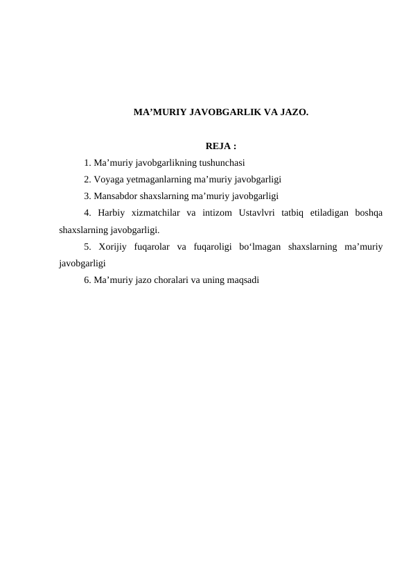 MA’MURIY JAVOBGARLIK VA JAZO.
REJA :
1. Ma’muriy javobgarlikning tushunchasi
2. Voyaga yetmaganlarning ma’muriy javobgarligi
3. Mansabdor shaxslarning ma’muriy javobgarligi
4.  Harbiy  xizmatchilar  va  intizom  Ustavlvri  tatbiq  etiladigan  boshqa
shaxslarning javobgarligi.
5.  Xorijiy  fuqarolar  va  fuqaroligi  bo‘lmagan  shaxslarning  ma’muriy
javobgarligi
6. Ma’muriy jazo choralari va uning maqsadi
