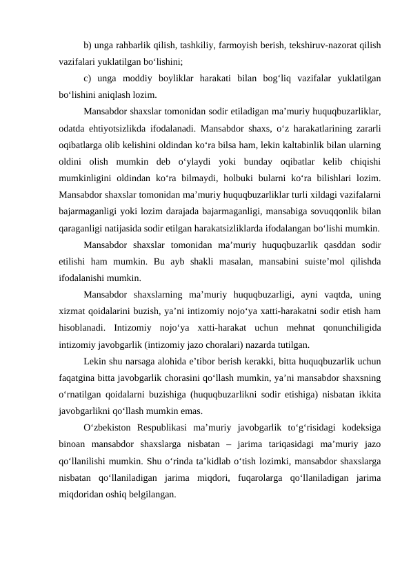 b) unga rahbarlik qilish, tashkiliy, farmoyish berish, tekshiruv-nazorat qilish
vazifalari yuklatilgan bo‘lishini;
c)  unga  moddiy  boyliklar  harakati  bilan  bog‘liq  vazifalar  yuklatilgan
bo‘lishini aniqlash lozim.
Mansabdor shaxslar tomonidan sodir etiladigan ma’muriy huquqbuzarliklar,
odatda ehtiyotsizlikda ifodalanadi. Mansabdor shaxs, o‘z harakatlarining zararli
oqibatlarga olib kelishini oldindan ko‘ra bilsa ham, lekin kaltabinlik bilan ularning
oldini  olish  mumkin  deb  o‘ylaydi  yoki  bunday  oqibatlar  kelib  chiqishi
mumkinligini  oldindan  ko‘ra  bilmaydi,  holbuki  bularni  ko‘ra  bilishlari  lozim.
Mansabdor shaxslar tomonidan ma’muriy huquqbuzarliklar turli xildagi vazifalarni
bajarmaganligi yoki lozim darajada bajarmaganligi, mansabiga sovuqqonlik bilan
qaraganligi natijasida sodir etilgan harakatsizliklarda ifodalangan bo‘lishi mumkin.
Mansabdor  shaxslar  tomonidan  ma’muriy  huquqbuzarlik  qasddan  sodir
etilishi  ham  mumkin.  Bu  ayb  shakli  masalan,  mansabini  suiste’mol  qilishda
ifodalanishi mumkin.
Mansabdor  shaxslarning  ma’muriy  huquqbuzarligi,  ayni  vaqtda,  uning
xizmat qoidalarini buzish, ya’ni intizomiy nojo‘ya xatti-harakatni sodir etish ham
hisoblanadi.  Intizomiy  nojo‘ya  xatti-harakat  uchun  mehnat  qonunchiligida
intizomiy javobgarlik (intizomiy jazo choralari) nazarda tutilgan. 
Lekin shu narsaga alohida e’tibor berish kerakki, bitta huquqbuzarlik uchun
faqatgina bitta javobgarlik chorasini qo‘llash mumkin, ya’ni mansabdor shaxsning
o‘rnatilgan qoidalarni buzishiga (huquqbuzarlikni sodir etishiga) nisbatan ikkita
javobgarlikni qo‘llash mumkin emas. 
O‘zbekiston  Respublikasi  ma’muriy  javobgarlik  to‘g‘risidagi  kodeksiga
binoan  mansabdor  shaxslarga  nisbatan  –  jarima  tariqasidagi  ma’muriy  jazo
qo‘llanilishi mumkin. Shu o‘rinda ta’kidlab o‘tish lozimki, mansabdor shaxslarga
nisbatan  qo‘llaniladigan  jarima  miqdori,  fuqarolarga  qo‘llaniladigan  jarima
miqdoridan oshiq belgilangan. 
