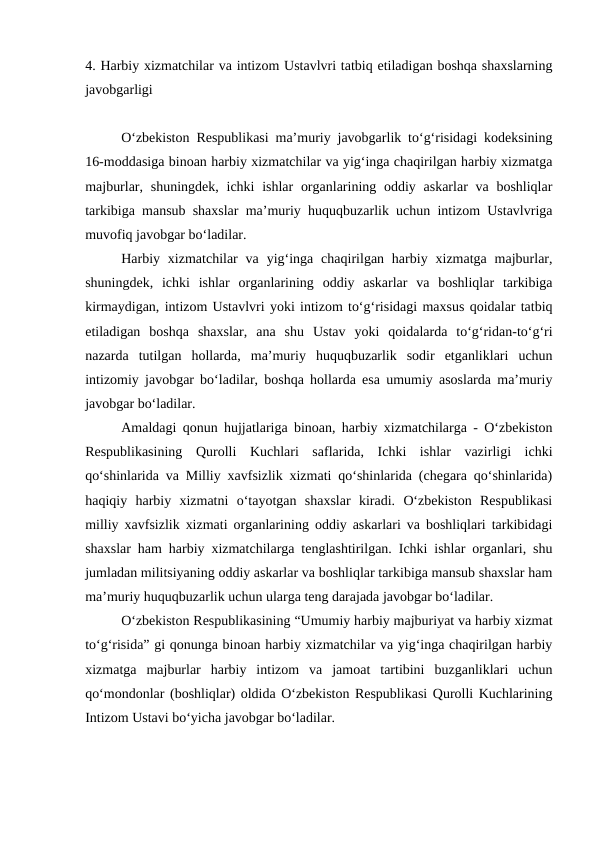 4. Harbiy xizmatchilar va intizom Ustavlvri tatbiq etiladigan boshqa shaxslarning
javobgarligi
O‘zbekiston Respublikasi ma’muriy javobgarlik to‘g‘risidagi kodeksining
16-moddasiga binoan harbiy xizmatchilar va yig‘inga chaqirilgan harbiy xizmatga
majburlar, shuningdek,  ichki  ishlar  organlarining oddiy askarlar  va boshliqlar
tarkibiga mansub shaxslar ma’muriy huquqbuzarlik uchun intizom Ustavlvriga
muvofiq javobgar bo‘ladilar. 
Harbiy xizmatchilar  va  yig‘inga  chaqirilgan harbiy  xizmatga majburlar,
shuningdek,  ichki  ishlar  organlarining  oddiy  askarlar  va  boshliqlar  tarkibiga
kirmaydigan, intizom Ustavlvri yoki intizom to‘g‘risidagi maxsus qoidalar tatbiq
etiladigan  boshqa  shaxslar,  ana  shu  Ustav  yoki  qoidalarda  to‘g‘ridan-to‘g‘ri
nazarda  tutilgan  hollarda,  ma’muriy  huquqbuzarlik  sodir  etganliklari  uchun
intizomiy javobgar bo‘ladilar, boshqa hollarda esa umumiy asoslarda ma’muriy
javobgar bo‘ladilar.
Amaldagi qonun hujjatlariga binoan, harbiy xizmatchilarga - O‘zbekiston
Respublikasining  Qurolli  Kuchlari  saflarida,  Ichki  ishlar  vazirligi  ichki
qo‘shinlarida va Milliy xavfsizlik xizmati qo‘shinlarida (chegara qo‘shinlarida)
haqiqiy  harbiy  xizmatni  o‘tayotgan  shaxslar  kiradi.  O‘zbekiston  Respublikasi
milliy xavfsizlik xizmati organlarining oddiy askarlari va boshliqlari tarkibidagi
shaxslar ham harbiy xizmatchilarga tenglashtirilgan. Ichki ishlar organlari, shu
jumladan militsiyaning oddiy askarlar va boshliqlar tarkibiga mansub shaxslar ham
ma’muriy huquqbuzarlik uchun ularga teng darajada javobgar bo‘ladilar.
O‘zbekiston Respublikasining “Umumiy harbiy majburiyat va harbiy xizmat
to‘g‘risida” gi qonunga binoan harbiy xizmatchilar va yig‘inga chaqirilgan harbiy
xizmatga  majburlar  harbiy  intizom  va  jamoat  tartibini  buzganliklari  uchun
qo‘mondonlar (boshliqlar) oldida O‘zbekiston Respublikasi Qurolli Kuchlarining
Intizom Ustavi bo‘yicha javobgar bo‘ladilar. 
