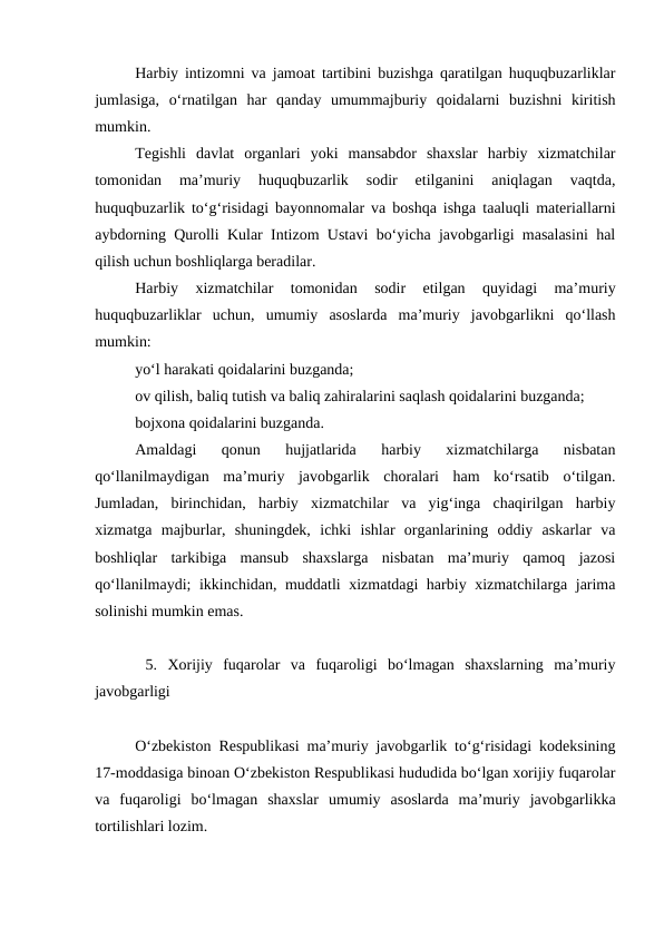 Harbiy intizomni va jamoat tartibini buzishga qaratilgan huquqbuzarliklar
jumlasiga,  o‘rnatilgan  har  qanday  umummajburiy  qoidalarni  buzishni  kiritish
mumkin.
Tegishli  davlat  organlari  yoki  mansabdor  shaxslar  harbiy  xizmatchilar
tomonidan  ma’muriy  huquqbuzarlik  sodir  etilganini  aniqlagan  vaqtda,
huquqbuzarlik to‘g‘risidagi bayonnomalar va boshqa ishga taaluqli materiallarni
aybdorning Qurolli Kular Intizom Ustavi bo‘yicha javobgarligi masalasini hal
qilish uchun boshliqlarga beradilar.
Harbiy  xizmatchilar  tomonidan  sodir  etilgan  quyidagi  ma’muriy
huquqbuzarliklar  uchun,  umumiy  asoslarda  ma’muriy  javobgarlikni  qo‘llash
mumkin:
yo‘l harakati qoidalarini buzganda;
ov qilish, baliq tutish va baliq zahiralarini saqlash qoidalarini buzganda;
bojxona qoidalarini buzganda.
Amaldagi  qonun  hujjatlarida  harbiy  xizmatchilarga  nisbatan
qo‘llanilmaydigan  ma’muriy  javobgarlik  choralari  ham  ko‘rsatib  o‘tilgan.
Jumladan,  birinchidan,  harbiy  xizmatchilar  va  yig‘inga  chaqirilgan  harbiy
xizmatga  majburlar,  shuningdek,  ichki  ishlar  organlarining  oddiy  askarlar  va
boshliqlar  tarkibiga  mansub  shaxslarga  nisbatan  ma’muriy  qamoq  jazosi
qo‘llanilmaydi; ikkinchidan, muddatli xizmatdagi harbiy xizmatchilarga jarima
solinishi mumkin emas.
 5.  Xorijiy  fuqarolar  va  fuqaroligi  bo‘lmagan  shaxslarning  ma’muriy
javobgarligi
O‘zbekiston Respublikasi ma’muriy javobgarlik to‘g‘risidagi kodeksining
17-moddasiga binoan O‘zbekiston Respublikasi hududida bo‘lgan xorijiy fuqarolar
va  fuqaroligi  bo‘lmagan  shaxslar  umumiy  asoslarda  ma’muriy  javobgarlikka
tortilishlari lozim. 
