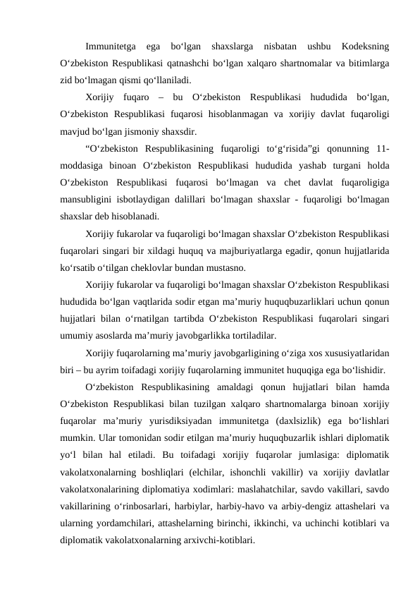 Immunitetga  ega  bo‘lgan  shaxslarga  nisbatan  ushbu  Kodeksning
O‘zbekiston Respublikasi qatnashchi bo‘lgan xalqaro shartnomalar va bitimlarga
zid bo‘lmagan qismi qo‘llaniladi.
Xorijiy  fuqaro  –  bu  O‘zbekiston  Respublikasi  hududida  bo‘lgan,
O‘zbekiston  Respublikasi  fuqarosi  hisoblanmagan  va  xorijiy  davlat  fuqaroligi
mavjud bo‘lgan jismoniy shaxsdir. 
“O‘zbekiston  Respublikasining  fuqaroligi  to‘g‘risida”gi  qonunning  11-
moddasiga  binoan  O‘zbekiston  Respublikasi  hududida  yashab  turgani  holda
O‘zbekiston  Respublikasi  fuqarosi  bo‘lmagan  va  chet  davlat  fuqaroligiga
mansubligini isbotlaydigan dalillari bo‘lmagan shaxslar - fuqaroligi bo‘lmagan
shaxslar deb hisoblanadi.
Xorijiy fukarolar va fuqaroligi bo‘lmagan shaxslar O‘zbekiston Respublikasi
fuqarolari singari bir xildagi huquq va majburiyatlarga egadir, qonun hujjatlarida
ko‘rsatib o‘tilgan cheklovlar bundan mustasno.
Xorijiy fukarolar va fuqaroligi bo‘lmagan shaxslar O‘zbekiston Respublikasi
hududida bo‘lgan vaqtlarida sodir etgan ma’muriy huquqbuzarliklari uchun qonun
hujjatlari bilan o‘rnatilgan tartibda O‘zbekiston Respublikasi fuqarolari singari
umumiy asoslarda ma’muriy javobgarlikka tortiladilar.
Xorijiy fuqarolarning ma’muriy javobgarligining o‘ziga xos xususiyatlaridan
biri – bu ayrim toifadagi xorijiy fuqarolarning immunitet huquqiga ega bo‘lishidir. 
O‘zbekiston  Respublikasining  amaldagi  qonun  hujjatlari  bilan  hamda
O‘zbekiston Respublikasi bilan tuzilgan xalqaro shartnomalarga binoan xorijiy
fuqarolar  ma’muriy  yurisdiksiyadan  immunitetga  (daxlsizlik)  ega  bo‘lishlari
mumkin. Ular tomonidan sodir etilgan ma’muriy huquqbuzarlik ishlari diplomatik
yo‘l  bilan  hal  etiladi.  Bu  toifadagi  xorijiy  fuqarolar  jumlasiga:  diplomatik
vakolatxonalarning boshliqlari  (elchilar, ishonchli vakillir)  va xorijiy davlatlar
vakolatxonalarining diplomatiya xodimlari: maslahatchilar, savdo vakillari, savdo
vakillarining o‘rinbosarlari, harbiylar, harbiy-havo va arbiy-dengiz attashelari va
ularning yordamchilari, attashelarning birinchi, ikkinchi, va uchinchi kotiblari va
diplomatik vakolatxonalarning arxivchi-kotiblari.
