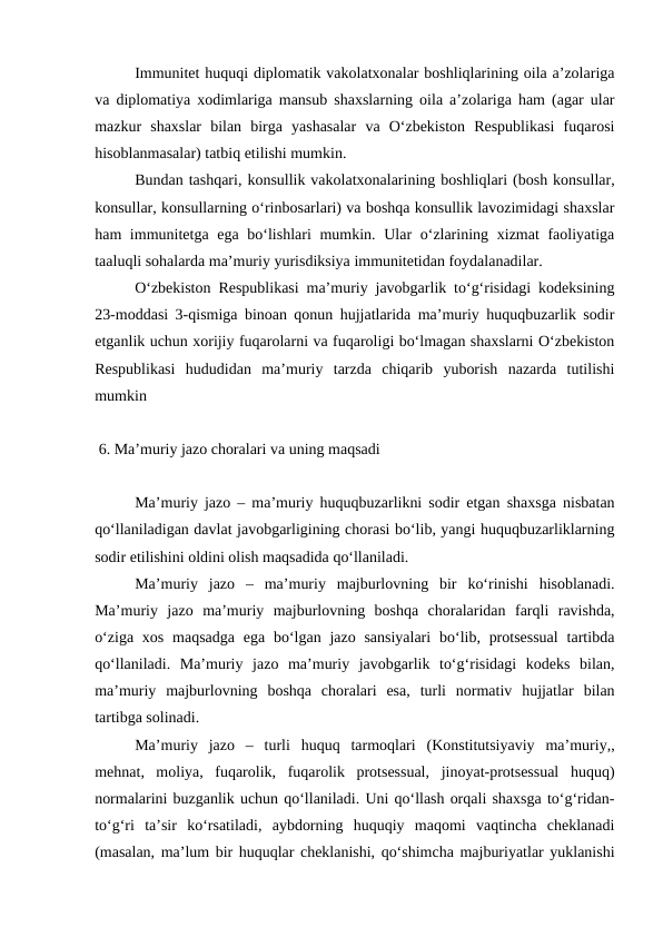 Immunitet huquqi diplomatik vakolatxonalar boshliqlarining oila a’zolariga
va diplomatiya xodimlariga mansub shaxslarning oila a’zolariga ham (agar ular
mazkur  shaxslar  bilan  birga  yashasalar  va  O‘zbekiston  Respublikasi  fuqarosi
hisoblanmasalar) tatbiq etilishi mumkin.
Bundan tashqari, konsullik vakolatxonalarining boshliqlari (bosh konsullar,
konsullar, konsullarning o‘rinbosarlari) va boshqa konsullik lavozimidagi shaxslar
ham immunitetga ega bo‘lishlari  mumkin. Ular o‘zlarining xizmat faoliyatiga
taaluqli sohalarda ma’muriy yurisdiksiya immunitetidan foydalanadilar.
O‘zbekiston Respublikasi ma’muriy javobgarlik to‘g‘risidagi kodeksining
23-moddasi 3-qismiga binoan qonun hujjatlarida ma’muriy huquqbuzarlik sodir
etganlik uchun xorijiy fuqarolarni va fuqaroligi bo‘lmagan shaxslarni O‘zbekiston
Respublikasi  hududidan  ma’muriy  tarzda  chiqarib  yuborish  nazarda  tutilishi
mumkin
 6. Ma’muriy jazo choralari va uning maqsadi
Ma’muriy jazo – ma’muriy huquqbuzarlikni sodir etgan shaxsga nisbatan
qo‘llaniladigan davlat javobgarligining chorasi bo‘lib, yangi huquqbuzarliklarning
sodir etilishini oldini olish maqsadida qo‘llaniladi.
Ma’muriy  jazo  –  ma’muriy  majburlovning  bir  ko‘rinishi  hisoblanadi.
Ma’muriy  jazo  ma’muriy  majburlovning  boshqa  choralaridan  farqli  ravishda,
o‘ziga  xos  maqsadga  ega bo‘lgan jazo sansiyalari  bo‘lib, protsessual  tartibda
qo‘llaniladi.  Ma’muriy  jazo  ma’muriy  javobgarlik  to‘g‘risidagi  kodeks  bilan,
ma’muriy  majburlovning  boshqa  choralari  esa,  turli  normativ  hujjatlar  bilan
tartibga solinadi.
Ma’muriy  jazo  –  turli  huquq  tarmoqlari  (Konstitutsiyaviy  ma’muriy,,
mehnat,  moliya,  fuqarolik,  fuqarolik  protsessual,  jinoyat-protsessual  huquq)
normalarini buzganlik uchun qo‘llaniladi. Uni qo‘llash orqali shaxsga to‘g‘ridan-
to‘g‘ri  ta’sir  ko‘rsatiladi,  aybdorning  huquqiy  maqomi  vaqtincha  cheklanadi
(masalan, ma’lum bir huquqlar cheklanishi, qo‘shimcha majburiyatlar yuklanishi
