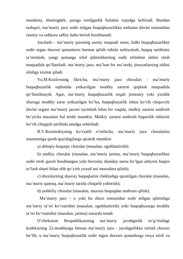 mumkin),  shuningdek,  jazoga  tortilganlik  holatini  vujudga  keltiradi.  Bundan
tashqari, ma’muriy jazo sodir etilgan huquqbuzarlikka nisbatan davlat tomonidan
rasmiy va oshkora salbiy baho berish hisoblanadi.
Jazolash – ma’muriy jazoning asosiy maqsadi emas, balki huquqbuzarlikni
sodir etgan shaxsni qonunlarni hurmat qilish ruhida tarbiyalash, huquq tartibotni
ta’minlash,  yangi  qonunga  xilof  qilmishlarning  sodir  etilishini  oldini  olish
maqsadida qo‘llaniladi. ma’muriy jazo, ma’lum bir ma’noda, jinoyatlarning oldini
olishga xizmat qiladi.
Yu.M.Kozlovning  fikricha,  ma’muriy  jazo  choralari  -  ma’muriy
huquqbuzarlik  oqibatida  yetkazilgan  moddiy  zararni  qoplash  maqsadida
qo‘llanilmaydi.  Agar,  ma’muriy  huquqbuzarlik  orqali  jismoniy  yoki  yuridik
shaxsga moddiy zarar yetkazilgan bo‘lsa, huquqbuzarlik ishini ko‘rib chiquvchi
davlat organi ma’muriy jazoni tayinlash bilan bir vaqtda, mulkiy zararni undirish
bo‘yicha masalani hal etishi mumkin. Mulkiy zararni undirish fuqarolik ishlarini
ko‘rib chiqqish tartibida amalga oshiriladi.
B.V.Rossinskiyning  ko‘rsatib  o‘tishicha,  ma’muriy  jazo  choralarini
mazmuniga qarab quyidagilarga ajratish mumkin:
a) ahloqiy-huquqiy choralar (masalan, ogohlantirish);
b) mulkiy choralar (masalan, ma’muriy jarima, ma’muriy huquqbuzarlikni
sodir etish quroli hisoblangan yoki bevosita shunday narsa bo‘lgan ashyoni haqini
to‘lash sharti bilan olib qo‘yish yoxud uni musodara qilish);
c) shaxslarning shaxsiy huquqlarini cheklashga qaratilgan choralar (masalan,
ma’muriy qamoq, ma’muriy tarzda chiqarib yuborish);
d) tashkiliy choralar (masalan, maxsus huquqdan mahrum qilish).
 Ma’muriy jazo  –  u yoki  bu shaxs  tomonidan sodir  etilgan qilmishga
ma’naviy ta’sir ko‘rsatishni (masalan, ogohlantirish) yoki huquqbuzarga moddiy
ta’sir ko‘rsatishni (masalan, jarima) nazarda tutadi.
O‘zbekiston  Respublikasining  ma’muriy  javobgarlik  to‘g‘risidagi
kodeksining 22-moddasiga binoan ma’muriy jazo - javobgarlikka tortish chorasi
bo‘lib, u ma’muriy huquqbuzarlik sodir etgan shaxsni qonunlarga rioya etish va
