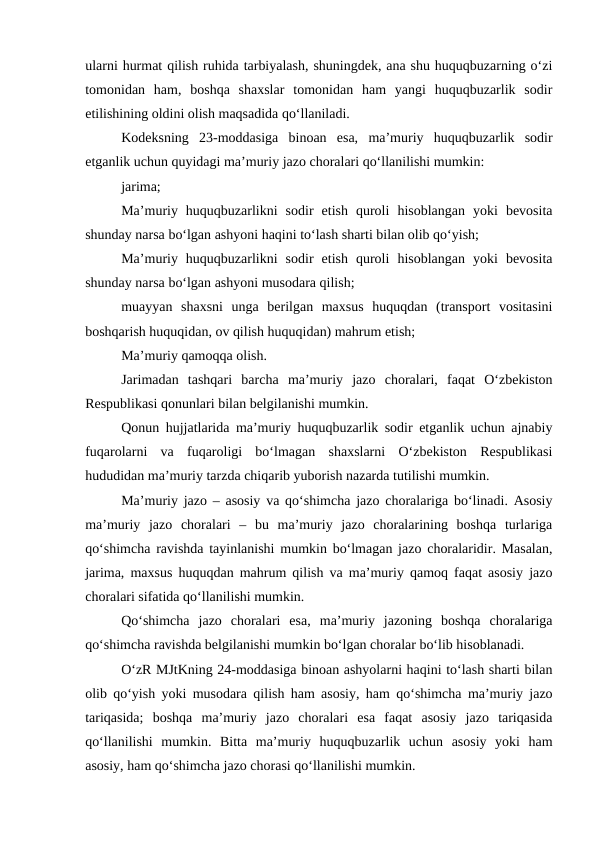 ularni hurmat qilish ruhida tarbiyalash, shuningdek, ana shu huquqbuzarning o‘zi
tomonidan  ham,  boshqa  shaxslar  tomonidan  ham  yangi  huquqbuzarlik  sodir
etilishining oldini olish maqsadida qo‘llaniladi.
Kodeksning  23-moddasiga  binoan  esa,  ma’muriy  huquqbuzarlik  sodir
etganlik uchun quyidagi ma’muriy jazo choralari qo‘llanilishi mumkin: 
jarima; 
Ma’muriy  huquqbuzarlikni  sodir  etish  quroli  hisoblangan  yoki  bevosita
shunday narsa bo‘lgan ashyoni haqini to‘lash sharti bilan olib qo‘yish; 
Ma’muriy  huquqbuzarlikni  sodir  etish  quroli  hisoblangan  yoki  bevosita
shunday narsa bo‘lgan ashyoni musodara qilish; 
muayyan  shaxsni  unga  berilgan  maxsus  huquqdan  (transport  vositasini
boshqarish huquqidan, ov qilish huquqidan) mahrum etish; 
Ma’muriy qamoqqa olish. 
Jarimadan  tashqari  barcha  ma’muriy  jazo  choralari,  faqat  O‘zbekiston
Respublikasi qonunlari bilan belgilanishi mumkin. 
Qonun hujjatlarida ma’muriy huquqbuzarlik sodir etganlik uchun ajnabiy
fuqarolarni  va  fuqaroligi  bo‘lmagan  shaxslarni  O‘zbekiston  Respublikasi
hududidan ma’muriy tarzda chiqarib yuborish nazarda tutilishi mumkin. 
Ma’muriy jazo – asosiy va qo‘shimcha jazo choralariga bo‘linadi. Asosiy
ma’muriy  jazo  choralari  –  bu  ma’muriy  jazo  choralarining  boshqa  turlariga
qo‘shimcha ravishda tayinlanishi mumkin bo‘lmagan jazo choralaridir. Masalan,
jarima, maxsus huquqdan mahrum qilish va ma’muriy qamoq faqat asosiy jazo
choralari sifatida qo‘llanilishi mumkin.
Qo‘shimcha  jazo  choralari  esa,  ma’muriy  jazoning  boshqa  choralariga
qo‘shimcha ravishda belgilanishi mumkin bo‘lgan choralar bo‘lib hisoblanadi.
O‘zR MJtKning 24-moddasiga binoan ashyolarni haqini to‘lash sharti bilan
olib qo‘yish yoki musodara qilish ham asosiy, ham qo‘shimcha ma’muriy jazo
tariqasida;  boshqa  ma’muriy  jazo  choralari  esa  faqat  asosiy  jazo  tariqasida
qo‘llanilishi  mumkin.  Bitta  ma’muriy  huquqbuzarlik  uchun  asosiy  yoki  ham
asosiy, ham qo‘shimcha jazo chorasi qo‘llanilishi mumkin.
