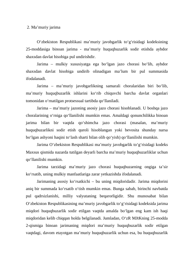  2. Ma’muriy jarima
O‘zbekiston Respublikasi ma’muriy javobgarlik to‘g‘risidagi kodeksining
25-moddasiga  binoan  jarima  -  ma’muriy  huquqbuzarlik  sodir  etishda  aybdor
shaxsdan davlat hisobiga pul undirishdir. 
Jarima  –  mulkiy  xususiyatga  ega  bo‘lgan  jazo  chorasi  bo‘lib,  aybdor
shaxsdan  davlat  hisobiga  undirib  olinadigan  ma’lum  bir  pul  summasida
ifodalanadi. 
Jarima  –  ma’muriy  javobgarlikning  samarali  choralaridan  biri  bo‘lib,
ma’muriy  huquqbuzarlik  ishlarini  ko‘rib  chiquvchi  barcha  davlat  organlari
tomonidan o‘rnatilgan protsessual tartibda qo‘llaniladi.
Jarima – ma’muriy jazoning asosiy jazo chorasi hisoblanadi. U boshqa jazo
choralarining o‘rniga qo‘llanilishi mumkin emas. Amaldagi qonunchilikka binoan
jarima  bilan  bir  vaqtda  qo‘shimcha  jazo  chorasi  (masalan,  ma’muriy
huquqbuzarlikni  sodir  etish  quroli  hisoblangan  yoki  bevosita  shunday  narsa
bo‘lgan ashyoni haqini to‘lash sharti bilan olib qo‘yish) qo‘llanilishi mumkin. 
Jarima O‘zbekiston Respublikasi ma’muriy javobgarlik to‘g‘risidagi kodeks
Maxsus qismida nazarda tutilgan deyarli barcha ma’muriy huquqbuzarliklar uchun
qo‘llanilishi mumkin.
Jarima  tarzidagi  ma’muriy  jazo  chorasi  huquqbuzarning  ongiga  ta’sir
ko‘rsatib, uning mulkiy manfaatlariga zarar yetkazishda ifodalanadi.
Jarimaning asosiy ko‘rsatkichi – bu uning miqdoridadir. Jarima miqdorini
aniq bir summada ko‘rsatib o‘tish mumkin emas. Bunga sabab, birinchi navbatda
pul  qadrsizlanishi,  milliy  valyutaning  beqarorligidir.  Shu  munosabat  bilan
O‘zbekiston Respublikasining ma’muriy javobgarlik to‘g‘risidagi kodeksida jarima
miqdori huquqbuzarlik sodir etilgan vaqtda amalda bo‘lgan eng kam ish haqi
miqdoridan kelib chiqqan holda belgilanadi. Jumladan, O‘zR MJtKning 25-modda
2-qismiga  binoan  jarimaning  miqdori  ma’muriy  huquqbuzarlik  sodir  etilgan
vaqtdagi, davom etayotgan ma’muriy huquqbuzarlik uchun esa, bu huquqbuzarlik
