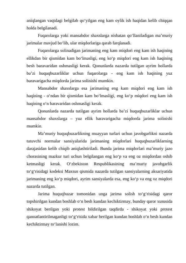 aniqlangan vaqtdagi belgilab qo‘yilgan eng kam oylik ish haqidan kelib chiqqan
holda belgilanadi. 
Fuqarolarga yoki mansabdor shaxslarga nisbatan qo‘llaniladigan ma’muriy
jarimalar mavjud bo‘lib, ular miqdorlariga qarab farqlanadi. 
Fuqarolarga solinadigan jarimaning eng kam miqdori eng kam ish haqining
ellikdan bir qismidan kam bo‘lmasligi, eng ko‘p miqdori eng kam ish haqining
besh baravaridan oshmasligi kerak. Qonunlarda nazarda tutilgan ayrim hollarda
ba’zi  huquqbuzarliklar  uchun  fuqarolarga  -  eng  kam  ish  haqining  yuz
baravarigacha miqdorda jarima solinishi mumkin.
Mansabdor  shaxslarga  esa  jarimaning  eng  kam  miqdori  eng  kam  ish
haqining - o‘ndan bir qismidan kam bo‘lmasligi, eng ko‘p miqdori eng kam ish
haqining o‘n baravaridan oshmasligi kerak. 
Qonunlarda nazarda tutilgan ayrim hollarda ba’zi huquqbuzarliklar uchun
mansabdor  shaxslarga  –  yuz  ellik  baravarigacha  miqdorda  jarima  solinishi
mumkin.
Ma’muriy huquqbuzarlikning muayyan turlari uchun javobgarlikni nazarda
tutuvchi  normalar  sansiyalarida  jarimaning  miqdorlari  huquqbuzarliklarning
darajasidan kelib chiqib aniqlashtiriladi. Bunda jarima miqdorlari ma’muriy jazo
chorasining mazkur turi uchun belgilangan eng ko‘p va eng oz miqdordan oshib
ketmasligi  kerak.  O‘zbekiston  Respublikasining  ma’muriy  javobgarlik
to‘g‘risidagi kodeksi Maxsus qismida nazarda tutilgan sansiyalarning aksariyatida
jarimaning eng ko‘p miqdori, ayrim sansiyalarda esa, eng ko‘p va eng oz miqdori
nazarda tutilgan.
Jarima  huquqbuzar  tomonidan  unga  jarima  solish  to‘g‘risidagi  qaror
topshirilgan kundan boshlab o‘n besh kundan kechiktirmay, bunday qaror xususida
shikoyat  berilgan  yoki  protest  bildirilgan  taqdirda  -  shikoyat  yoki  protest
qanoatlantirilmaganligi to‘g‘risida xabar berilgan kundan boshlab o‘n besh kundan
kechiktirmay to‘lanishi lozim.
