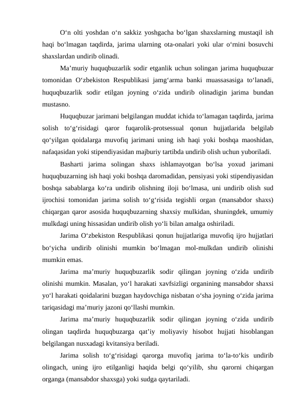 O‘n olti yoshdan o‘n sakkiz yoshgacha bo‘lgan shaxslarning mustaqil ish
haqi bo‘lmagan taqdirda, jarima ularning ota-onalari yoki ular o‘rnini bosuvchi
shaxslardan undirib olinadi. 
Ma’muriy huquqbuzarlik sodir etganlik uchun solingan jarima huquqbuzar
tomonidan O‘zbekiston  Respublikasi  jamg‘arma banki  muassasasiga  to‘lanadi,
huquqbuzarlik  sodir  etilgan  joyning  o‘zida  undirib  olinadigin  jarima  bundan
mustasno. 
Huquqbuzar jarimani belgilangan muddat ichida to‘lamagan taqdirda, jarima
solish  to‘g‘risidagi  qaror  fuqarolik-protsessual  qonun  hujjatlarida  belgilab
qo‘yilgan qoidalarga muvofiq jarimani uning ish haqi yoki boshqa maoshidan,
nafaqasidan yoki stipendiyasidan majburiy tartibda undirib olish uchun yuboriladi. 
Basharti  jarima  solingan  shaxs  ishlamayotgan  bo‘lsa  yoxud  jarimani
huquqbuzarning ish haqi yoki boshqa daromadidan, pensiyasi yoki stipendiyasidan
boshqa sabablarga ko‘ra undirib olishning iloji bo‘lmasa, uni undirib olish sud
ijrochisi  tomonidan jarima solish to‘g‘risida tegishli  organ (mansabdor shaxs)
chiqargan qaror asosida huquqbuzarning shaxsiy mulkidan, shuningdek, umumiy
mulkdagi uning hissasidan undirib olish yo‘li bilan amalga oshiriladi. 
Jarima O‘zbekiston Respublikasi qonun hujjatlariga muvofiq ijro hujjatlari
bo‘yicha  undirib  olinishi  mumkin  bo‘lmagan  mol-mulkdan  undirib  olinishi
mumkin emas. 
Jarima  ma’muriy  huquqbuzarlik  sodir  qilingan  joyning  o‘zida  undirib
olinishi mumkin. Masalan, yo‘l harakati xavfsizligi organining mansabdor shaxsi
yo‘l harakati qoidalarini buzgan haydovchiga nisbatan o‘sha joyning o‘zida jarima
tariqasidagi ma’muriy jazoni qo‘llashi mumkin.
Jarima  ma’muriy  huquqbuzarlik  sodir  qilingan  joyning  o‘zida  undirib
olingan  taqdirda  huquqbuzarga  qat’iy  moliyaviy  hisobot  hujjati  hisoblangan
belgilangan nusxadagi kvitansiya beriladi. 
Jarima  solish  to‘g‘risidagi  qarorga  muvofiq  jarima  to‘la-to‘kis  undirib
olingach,  uning  ijro  etilganligi  haqida  belgi  qo‘yilib,  shu  qarorni  chiqargan
organga (mansabdor shaxsga) yoki sudga qaytariladi. 

