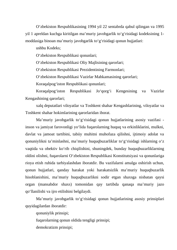O‘zbekiston Respublikasining 1994 yil 22 sentabrda qabul qilingan va 1995
yil 1 apreldan kuchga kiritilgan ma’muriy javobgarlik to‘g‘risidagi kodeksining 1-
moddasiga binoan ma’muriy javobgarlik to‘g‘risidagi qonun hujjatlari:
ushbu Kodeks; 
O‘zbekiston Respublikasi qonunlari;
O‘zbekiston Respublikasi Oliy Majlisining qarorlari;
O‘zbekiston Respublikasi Prezidentining Farmonlari;
O‘zbekiston Respublikasi Vazirlar Mahkamasining qarorlari;
Koraqalpog‘iston Respublikasi qonunlari;
Koraqalpog‘iston  Respublikasi  Jo‘qorg‘i  Kengesining  va  Vazirlar
Kengashining qarorlari;
xalq deputatlari viloyatlar va Toshkent shahar Kengashlarining, viloyatlar va
Toshkent shahar hokimlarining qarorlaridan iborat.
Ma’muriy javobgarlik to‘g‘risidagi qonun hujjatlarining asosiy vazifasi -
inson va jamiyat farovonligi yo‘lida fuqarolarning huquq va erkinliklarini, mulkni,
davlat va jamoat tartibini, tabiiy muhitni muhofaza qilishni, ijtimoiy adolat va
qonuniylikni ta’minlashni, ma’muriy huquqbuzarliklar to‘g‘risidagi ishlarning o‘z
vaqtida va obektiv ko‘rib chiqilishini, shuningdek, bunday huquqbuzarliklarning
oldini olishni, fuqarolarni O‘zbekiston Respublikasi Konstitutsiyasi va qonunlariga
rioya etish ruhida tarbiyalashdan iboratdir. Bu vazifalarni amalga oshirish uchun,
qonun  hujjatlari,  qanday  harakat  yoki  harakatsizlik  ma’muriy  huquqbuzarlik
hisoblanishini,  ma’muriy  huquqbuzarlikni  sodir  etgan  shaxsga  nisbatan  qaysi
organ  (mansabdor  shaxs)  tomonidan  qay  tartibda  qanaqa  ma’muriy  jazo
qo‘llanilishi va ijro etilishini belgilaydi. 
Ma’muriy javobgarlik to‘g‘risidagi qonun hujjatlarining asosiy prinsiplari
quyidagilardan iboratdir:
qonuniylik prinsipi; 
fuqarolarning qonun oldida tengligi prinsipi;
demokratizm prinsipi;
