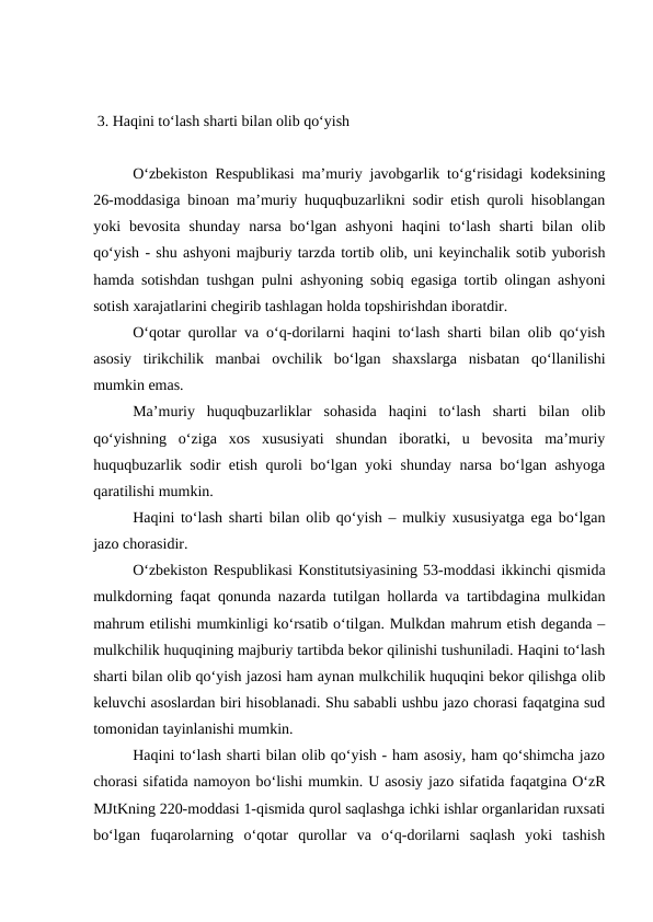  
 3. Haqini to‘lash sharti bilan olib qo‘yish
O‘zbekiston Respublikasi ma’muriy javobgarlik to‘g‘risidagi kodeksining
26-moddasiga binoan ma’muriy huquqbuzarlikni sodir etish quroli hisoblangan
yoki  bevosita  shunday  narsa  bo‘lgan  ashyoni  haqini  to‘lash  sharti  bilan  olib
qo‘yish - shu ashyoni majburiy tarzda tortib olib, uni keyinchalik sotib yuborish
hamda sotishdan tushgan pulni ashyoning sobiq egasiga tortib olingan ashyoni
sotish xarajatlarini chegirib tashlagan holda topshirishdan iboratdir. 
O‘qotar qurollar va o‘q-dorilarni haqini to‘lash sharti bilan olib qo‘yish
asosiy  tirikchilik  manbai  ovchilik  bo‘lgan  shaxslarga  nisbatan  qo‘llanilishi
mumkin emas.
Ma’muriy  huquqbuzarliklar  sohasida  haqini  to‘lash  sharti  bilan  olib
qo‘yishning  o‘ziga  xos  xususiyati  shundan  iboratki,  u  bevosita  ma’muriy
huquqbuzarlik sodir etish quroli bo‘lgan yoki shunday narsa bo‘lgan ashyoga
qaratilishi mumkin.
Haqini to‘lash sharti bilan olib qo‘yish – mulkiy xususiyatga ega bo‘lgan
jazo chorasidir.
O‘zbekiston Respublikasi Konstitutsiyasining 53-moddasi ikkinchi qismida
mulkdorning faqat qonunda nazarda tutilgan hollarda va tartibdagina mulkidan
mahrum etilishi mumkinligi ko‘rsatib o‘tilgan. Mulkdan mahrum etish deganda –
mulkchilik huquqining majburiy tartibda bekor qilinishi tushuniladi. Haqini to‘lash
sharti bilan olib qo‘yish jazosi ham aynan mulkchilik huquqini bekor qilishga olib
keluvchi asoslardan biri hisoblanadi. Shu sababli ushbu jazo chorasi faqatgina sud
tomonidan tayinlanishi mumkin.
Haqini to‘lash sharti bilan olib qo‘yish - ham asosiy, ham qo‘shimcha jazo
chorasi sifatida namoyon bo‘lishi mumkin. U asosiy jazo sifatida faqatgina O‘zR
MJtKning 220-moddasi 1-qismida qurol saqlashga ichki ishlar organlaridan ruxsati
bo‘lgan  fuqarolarning  o‘qotar  qurollar  va  o‘q-dorilarni  saqlash  yoki  tashish
