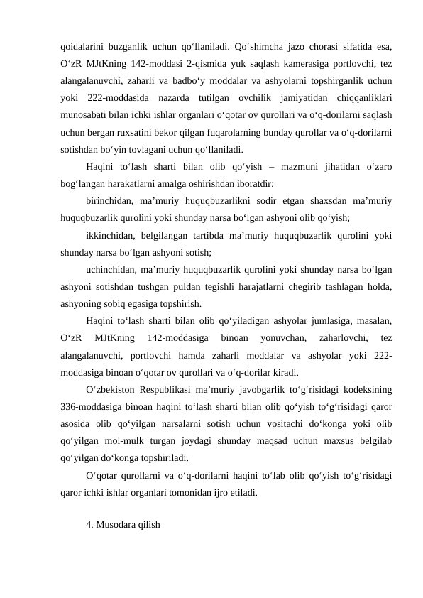 qoidalarini buzganlik uchun qo‘llaniladi. Qo‘shimcha jazo chorasi sifatida esa,
O‘zR MJtKning 142-moddasi 2-qismida yuk saqlash kamerasiga portlovchi, tez
alangalanuvchi, zaharli va badbo‘y moddalar va ashyolarni topshirganlik uchun
yoki  222-moddasida  nazarda  tutilgan  ovchilik  jamiyatidan  chiqqanliklari
munosabati bilan ichki ishlar organlari o‘qotar ov qurollari va o‘q-dorilarni saqlash
uchun bergan ruxsatini bekor qilgan fuqarolarning bunday qurollar va o‘q-dorilarni
sotishdan bo‘yin tovlagani uchun qo‘llaniladi.
Haqini  to‘lash  sharti  bilan  olib  qo‘yish  –  mazmuni  jihatidan  o‘zaro
bog‘langan harakatlarni amalga oshirishdan iboratdir:
birinchidan,  ma’muriy  huquqbuzarlikni  sodir  etgan  shaxsdan  ma’muriy
huquqbuzarlik qurolini yoki shunday narsa bo‘lgan ashyoni olib qo‘yish;
ikkinchidan,  belgilangan  tartibda  ma’muriy  huquqbuzarlik  qurolini  yoki
shunday narsa bo‘lgan ashyoni sotish;
uchinchidan, ma’muriy huquqbuzarlik qurolini yoki shunday narsa bo‘lgan
ashyoni sotishdan tushgan puldan tegishli harajatlarni chegirib tashlagan holda,
ashyoning sobiq egasiga topshirish.
Haqini to‘lash sharti bilan olib qo‘yiladigan ashyolar jumlasiga, masalan,
O‘zR  MJtKning  142-moddasiga  binoan  yonuvchan,  zaharlovchi,  tez
alangalanuvchi,  portlovchi  hamda  zaharli  moddalar  va  ashyolar  yoki  222-
moddasiga binoan o‘qotar ov qurollari va o‘q-dorilar kiradi. 
O‘zbekiston Respublikasi ma’muriy javobgarlik to‘g‘risidagi kodeksining
336-moddasiga binoan haqini to‘lash sharti bilan olib qo‘yish to‘g‘risidagi qaror
asosida  olib  qo‘yilgan  narsalarni  sotish  uchun  vositachi  do‘konga  yoki  olib
qo‘yilgan  mol-mulk  turgan  joydagi  shunday  maqsad  uchun  maxsus  belgilab
qo‘yilgan do‘konga topshiriladi. 
O‘qotar qurollarni va o‘q-dorilarni haqini to‘lab olib qo‘yish to‘g‘risidagi
qaror ichki ishlar organlari tomonidan ijro etiladi.
 
4. Musodara qilish
