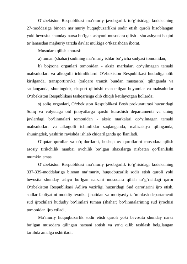 O‘zbekiston Respublikasi ma’muriy javobgarlik to‘g‘risidagi kodeksining
27-moddasiga binoan ma’muriy huquqbuzarlikni sodir etish quroli hisoblangan
yoki bevosita shunday narsa bo‘lgan ashyoni musodara qilish - shu ashyoni haqini
to‘lamasdan majburiy tarzda davlat mulkiga o‘tkazishdan iborat.
Musodara qilish chorasi: 
a) tuman (shahar) sudining ma’muriy ishlar bo‘yicha sudyasi tomonidan; 
b)  bojxona  organlari  tomonidan  -  aksiz  markalari  qo‘yilmagan  tamaki
mahsulotlari va alkogolli ichimliklarni O‘zbekiston Respublikasi hududiga olib
kirilganda,  transportirovka  (xalqaro  tranzit  bundan  mustasno)  qilinganda  va
saqlanganda, shuningdek, eksport qilinishi man etilgan buyumlar va mahsulotlar
O‘zbekiston Respublikasi tashqarisiga olib chiqib ketilayotgan hollarda; 
s) soliq organlari, O‘zbekiston Respublikasi Bosh prokuraturasi huzuridagi
Soliq  va  valyutaga  oid  jinoyatlarga  qarshi  kurashish  departamenti  va  uning
joylardagi  bo‘linmalari  tomonidan  -  aksiz  markalari  qo‘yilmagan  tamaki
mahsulotlari  va  alkogolli  ichimliklar  saqlanganda,  realizatsiya  qilinganda,
shuningdek, yashirin ravishda ishlab chiqarilganda qo‘llaniladi. 
O‘qotar qurollar va o‘q-dorilarni, boshqa ov qurollarini musodara qilish
asosiy  tirikchilik  manbai  ovchilik  bo‘lgan  shaxslarga  nisbatan  qo‘llanilishi
mumkin emas.
O‘zbekiston Respublikasi ma’muriy javobgarlik to‘g‘risidagi kodeksining
337-339-moddalariga  binoan  ma’muriy,  huquqbuzarlik  sodir  etish  quroli  yoki
bevosita  shunday  ashyo  bo‘lgan  narsani  musodara  qilish  to‘g‘risidagi  qaror
O‘zbekiston Respublikasi Adliya vazirligi huzuridagi Sud qarorlarini ijro etish,
sudlar faoliyatini moddiy-texnika jihatidan va moliyaviy ta’minlash departamenti
sud ijrochilari hududiy bo‘limlari tuman (shahar) bo‘linmalarining sud ijrochisi
tomonidan ijro etiladi. 
Ma’muriy huquqbuzarlik sodir etish quroli yoki bevosita shunday narsa
bo‘lgan  musodara  qilingan  narsani  sotish  va  yo‘q  qilib  tashlash  belgilangan
tartibda amalga oshiriladi. 
