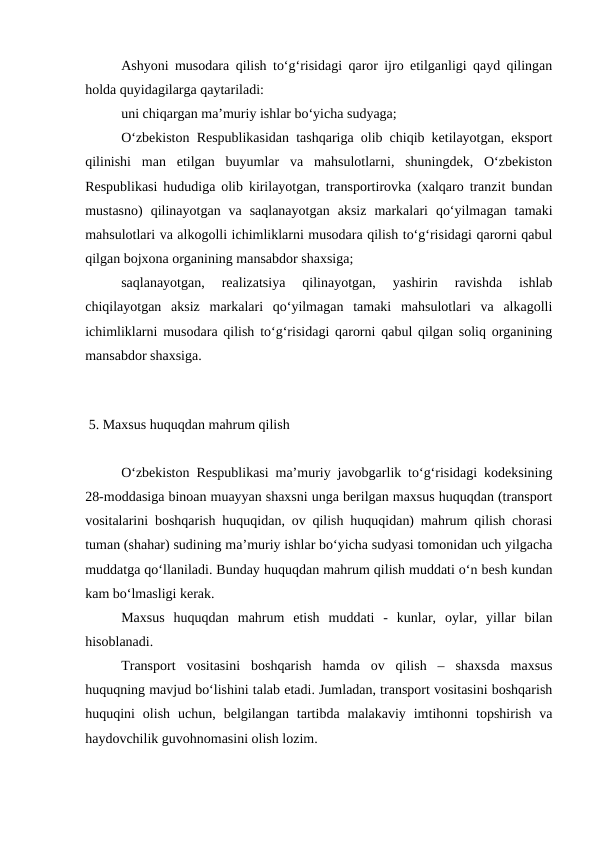 Ashyoni musodara qilish to‘g‘risidagi qaror ijro etilganligi qayd qilingan
holda quyidagilarga qaytariladi: 
uni chiqargan ma’muriy ishlar bo‘yicha sudyaga; 
O‘zbekiston Respublikasidan tashqariga olib chiqib ketilayotgan, eksport
qilinishi  man  etilgan  buyumlar  va  mahsulotlarni,  shuningdek,  O‘zbekiston
Respublikasi hududiga olib kirilayotgan, transportirovka (xalqaro tranzit bundan
mustasno)  qilinayotgan  va  saqlanayotgan  aksiz  markalari  qo‘yilmagan  tamaki
mahsulotlari va alkogolli ichimliklarni musodara qilish to‘g‘risidagi qarorni qabul
qilgan bojxona organining mansabdor shaxsiga; 
saqlanayotgan,  realizatsiya  qilinayotgan,  yashirin  ravishda  ishlab
chiqilayotgan  aksiz  markalari  qo‘yilmagan  tamaki  mahsulotlari  va  alkagolli
ichimliklarni musodara qilish to‘g‘risidagi qarorni qabul qilgan soliq organining
mansabdor shaxsiga. 
 
 5. Maxsus huquqdan mahrum qilish
O‘zbekiston Respublikasi ma’muriy javobgarlik to‘g‘risidagi kodeksining
28-moddasiga binoan muayyan shaxsni unga berilgan maxsus huquqdan (transport
vositalarini boshqarish huquqidan, ov qilish huquqidan) mahrum qilish chorasi
tuman (shahar) sudining ma’muriy ishlar bo‘yicha sudyasi tomonidan uch yilgacha
muddatga qo‘llaniladi. Bunday huquqdan mahrum qilish muddati o‘n besh kundan
kam bo‘lmasligi kerak. 
Maxsus  huquqdan  mahrum  etish  muddati  -  kunlar,  oylar,  yillar  bilan
hisoblanadi.
Transport  vositasini  boshqarish  hamda  ov  qilish  –  shaxsda  maxsus
huquqning mavjud bo‘lishini talab etadi. Jumladan, transport vositasini boshqarish
huquqini  olish  uchun,  belgilangan  tartibda  malakaviy  imtihonni  topshirish  va
haydovchilik guvohnomasini olish lozim. 
