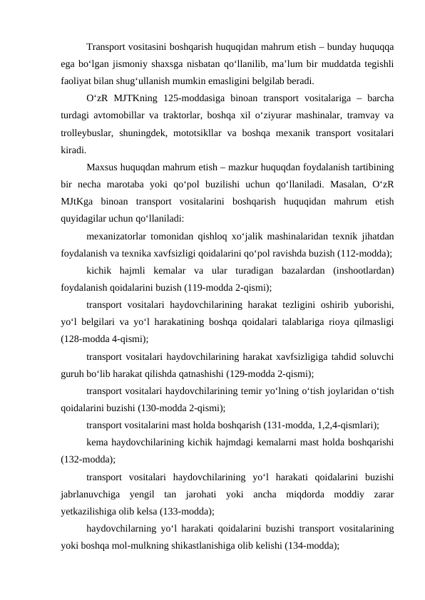 Transport vositasini boshqarish huquqidan mahrum etish – bunday huquqqa
ega bo‘lgan jismoniy shaxsga nisbatan qo‘llanilib, ma’lum bir muddatda tegishli
faoliyat bilan shug‘ullanish mumkin emasligini belgilab beradi.
O‘zR  MJTKning  125-moddasiga  binoan  transport  vositalariga  –  barcha
turdagi avtomobillar va traktorlar, boshqa xil o‘ziyurar mashinalar, tramvay va
trolleybuslar,  shuningdek,  mototsikllar  va boshqa  mexanik transport  vositalari
kiradi.
Maxsus huquqdan mahrum etish – mazkur huquqdan foydalanish tartibining
bir  necha  marotaba  yoki  qo‘pol  buzilishi  uchun  qo‘llaniladi.  Masalan,  O‘zR
MJtKga  binoan  transport  vositalarini  boshqarish  huquqidan  mahrum  etish
quyidagilar uchun qo‘llaniladi:
mexanizatorlar tomonidan qishloq xo‘jalik mashinalaridan texnik jihatdan
foydalanish va texnika xavfsizligi qoidalarini qo‘pol ravishda buzish (112-modda);
kichik  hajmli  kemalar  va  ular  turadigan  bazalardan  (inshootlardan)
foydalanish qoidalarini buzish (119-modda 2-qismi); 
transport  vositalari  haydovchilarining harakat  tezligini  oshirib yuborishi,
yo‘l belgilari va yo‘l harakatining boshqa qoidalari talablariga rioya qilmasligi
(128-modda 4-qismi);
transport vositalari haydovchilarining harakat xavfsizligiga tahdid soluvchi
guruh bo‘lib harakat qilishda qatnashishi (129-modda 2-qismi); 
transport vositalari haydovchilarining temir yo‘lning o‘tish joylaridan o‘tish
qoidalarini buzishi (130-modda 2-qismi);
transport vositalarini mast holda boshqarish (131-modda, 1,2,4-qismlari);
kema haydovchilarining kichik hajmdagi kemalarni mast holda boshqarishi
(132-modda);
transport  vositalari  haydovchilarining  yo‘l  harakati  qoidalarini  buzishi
jabrlanuvchiga  yengil  tan  jarohati  yoki  ancha  miqdorda  moddiy  zarar
yetkazilishiga olib kelsa (133-modda); 
haydovchilarning yo‘l harakati qoidalarini buzishi transport vositalarining
yoki boshqa mol-mulkning shikastlanishiga olib kelishi (134-modda);
