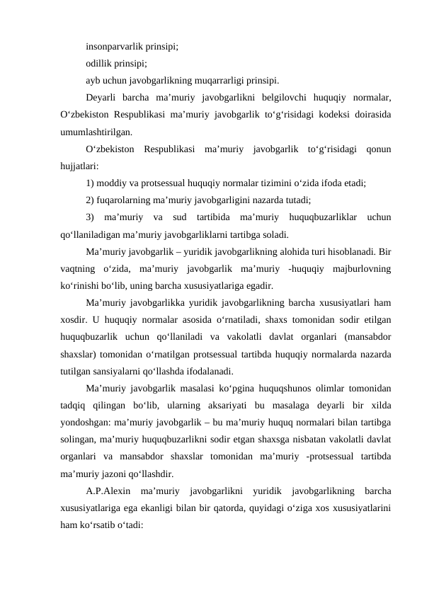 insonparvarlik prinsipi; 
odillik prinsipi;
ayb uchun javobgarlikning muqarrarligi prinsipi.
Deyarli  barcha  ma’muriy  javobgarlikni  belgilovchi  huquqiy  normalar,
O‘zbekiston Respublikasi  ma’muriy javobgarlik to‘g‘risidagi kodeksi doirasida
umumlashtirilgan.
O‘zbekiston  Respublikasi  ma’muriy  javobgarlik  to‘g‘risidagi  qonun
hujjatlari:
1) moddiy va protsessual huquqiy normalar tizimini o‘zida ifoda etadi;
2) fuqarolarning ma’muriy javobgarligini nazarda tutadi;
3)  ma’muriy  va  sud  tartibida  ma’muriy  huquqbuzarliklar  uchun
qo‘llaniladigan ma’muriy javobgarliklarni tartibga soladi.
Ma’muriy javobgarlik – yuridik javobgarlikning alohida turi hisoblanadi. Bir
vaqtning  o‘zida,  ma’muriy  javobgarlik  ma’muriy  -huquqiy  majburlovning
ko‘rinishi bo‘lib, uning barcha xususiyatlariga egadir. 
Ma’muriy javobgarlikka yuridik javobgarlikning barcha xususiyatlari ham
xosdir. U huquqiy normalar asosida o‘rnatiladi, shaxs tomonidan sodir etilgan
huquqbuzarlik  uchun  qo‘llaniladi  va  vakolatli  davlat  organlari  (mansabdor
shaxslar) tomonidan o‘rnatilgan protsessual tartibda huquqiy normalarda nazarda
tutilgan sansiyalarni qo‘llashda ifodalanadi. 
Ma’muriy javobgarlik masalasi ko‘pgina huquqshunos olimlar tomonidan
tadqiq  qilingan  bo‘lib,  ularning  aksariyati  bu  masalaga  deyarli  bir  xilda
yondoshgan: ma’muriy javobgarlik – bu ma’muriy huquq normalari bilan tartibga
solingan, ma’muriy huquqbuzarlikni sodir etgan shaxsga nisbatan vakolatli davlat
organlari  va  mansabdor  shaxslar  tomonidan  ma’muriy  -protsessual  tartibda
ma’muriy jazoni qo‘llashdir. 
A.P.Alexin  ma’muriy  javobgarlikni  yuridik  javobgarlikning  barcha
xususiyatlariga ega ekanligi bilan bir qatorda, quyidagi o‘ziga xos xususiyatlarini
ham ko‘rsatib o‘tadi:
