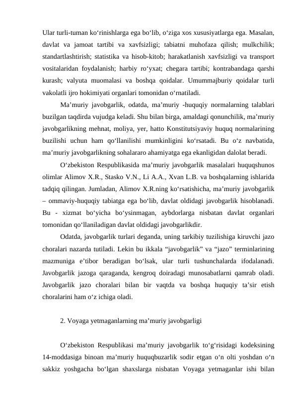 Ular turli-tuman ko‘rinishlarga ega bo‘lib, o‘ziga xos xususiyatlarga ega. Masalan,
davlat  va  jamoat  tartibi  va  xavfsizligi;  tabiatni  muhofaza  qilish;  mulkchilik;
standartlashtirish; statistika va hisob-kitob; harakatlanish xavfsizligi va transport
vositalaridan foydalanish; harbiy ro‘yxat; chegara tartibi; kontrabandaga qarshi
kurash;  valyuta  muomalasi  va  boshqa  qoidalar. Umummajburiy qoidalar  turli
vakolatli ijro hokimiyati organlari tomonidan o‘rnatiladi.
Ma’muriy javobgarlik, odatda, ma’muriy -huquqiy normalarning talablari
buzilgan taqdirda vujudga keladi. Shu bilan birga, amaldagi qonunchilik, ma’muriy
javobgarlikning mehnat, moliya, yer, hatto Konstitutsiyaviy huquq normalarining
buzilishi  uchun  ham  qo‘llanilishi  mumkinligini  ko‘rsatadi.  Bu  o‘z  navbatida,
ma’muriy javobgarlikning sohalararo ahamiyatga ega ekanligidan dalolat beradi. 
O‘zbekiston Respublikasida ma’muriy javobgarlik masalalari huquqshunos
olimlar Alimov X.R., Stasko V.N., Li A.A., Xvan L.B. va boshqalarning ishlarida
tadqiq qilingan. Jumladan, Alimov X.R.ning ko‘rsatishicha, ma’muriy javobgarlik
– ommaviy-huquqiy tabiatga ega bo‘lib, davlat oldidagi javobgarlik hisoblanadi.
Bu  -  xizmat  bo‘yicha  bo‘ysinmagan,  aybdorlarga  nisbatan  davlat  organlari
tomonidan qo‘llaniladigan davlat oldidagi javobgarlikdir.
Odatda, javobgarlik turlari deganda, uning tarkibiy tuzilishiga kiruvchi jazo
choralari nazarda tutiladi. Lekin bu ikkala “javobgarlik” va “jazo” terminlarining
mazmuniga  e’tibor  beradigan  bo‘lsak,  ular  turli  tushunchalarda  ifodalanadi.
Javobgarlik jazoga qaraganda, kengroq doiradagi munosabatlarni qamrab oladi.
Javobgarlik  jazo  choralari  bilan  bir  vaqtda  va  boshqa  huquqiy  ta’sir  etish
choralarini ham o‘z ichiga oladi.
2. Voyaga yetmaganlarning ma’muriy javobgarligi
O‘zbekiston Respublikasi ma’muriy javobgarlik to‘g‘risidagi kodeksining
14-moddasiga binoan ma’muriy huquqbuzarlik sodir etgan o‘n olti yoshdan o‘n
sakkiz  yoshgacha  bo‘lgan  shaxslarga  nisbatan  Voyaga  yetmaganlar  ishi  bilan
