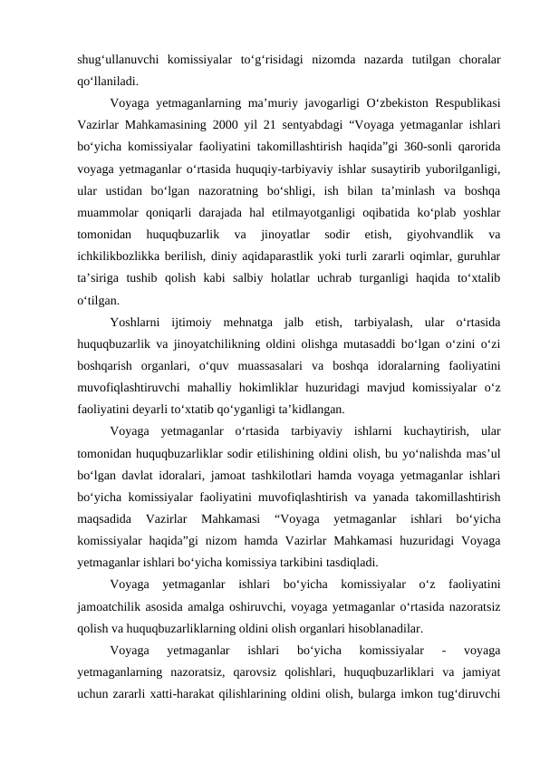 shug‘ullanuvchi  komissiyalar  to‘g‘risidagi  nizomda  nazarda  tutilgan  choralar
qo‘llaniladi.
Voyaga yetmaganlarning ma’muriy javogarligi O‘zbekiston Respublikasi
Vazirlar Mahkamasining 2000 yil 21 sentyabdagi “Voyaga yetmaganlar ishlari
bo‘yicha komissiyalar faoliyatini takomillashtirish haqida”gi 360-sonli qarorida
voyaga yetmaganlar o‘rtasida huquqiy-tarbiyaviy ishlar susaytirib yuborilganligi,
ular  ustidan  bo‘lgan  nazoratning  bo‘shligi,  ish  bilan  ta’minlash  va  boshqa
muammolar  qoniqarli  darajada  hal  etilmayotganligi  oqibatida  ko‘plab  yoshlar
tomonidan  huquqbuzarlik  va  jinoyatlar  sodir  etish,  giyohvandlik  va
ichkilikbozlikka berilish, diniy aqidaparastlik yoki turli zararli oqimlar, guruhlar
ta’siriga  tushib  qolish  kabi  salbiy  holatlar  uchrab  turganligi  haqida  to‘xtalib
o‘tilgan.
Yoshlarni  ijtimoiy  mehnatga  jalb  etish,  tarbiyalash,  ular  o‘rtasida
huquqbuzarlik va jinoyatchilikning oldini olishga mutasaddi bo‘lgan o‘zini o‘zi
boshqarish  organlari,  o‘quv  muassasalari  va  boshqa  idoralarning  faoliyatini
muvofiqlashtiruvchi  mahalliy  hokimliklar  huzuridagi  mavjud  komissiyalar  o‘z
faoliyatini deyarli to‘xtatib qo‘yganligi ta’kidlangan.
Voyaga  yetmaganlar  o‘rtasida  tarbiyaviy  ishlarni  kuchaytirish,  ular
tomonidan huquqbuzarliklar sodir etilishining oldini olish, bu yo‘nalishda mas’ul
bo‘lgan davlat idoralari, jamoat tashkilotlari hamda voyaga yetmaganlar ishlari
bo‘yicha komissiyalar faoliyatini muvofiqlashtirish va yanada takomillashtirish
maqsadida  Vazirlar  Mahkamasi  “Voyaga  yetmaganlar  ishlari  bo‘yicha
komissiyalar  haqida”gi  nizom  hamda Vazirlar  Mahkamasi  huzuridagi  Voyaga
yetmaganlar ishlari bo‘yicha komissiya tarkibini tasdiqladi.
Voyaga  yetmaganlar  ishlari  bo‘yicha  komissiyalar  o‘z  faoliyatini
jamoatchilik asosida amalga oshiruvchi, voyaga yetmaganlar o‘rtasida nazoratsiz
qolish va huquqbuzarliklarning oldini olish organlari hisoblanadilar.
Voyaga  yetmaganlar  ishlari  bo‘yicha  komissiyalar  -  voyaga
yetmaganlarning  nazoratsiz,  qarovsiz  qolishlari,  huquqbuzarliklari  va  jamiyat
uchun zararli xatti-harakat qilishlarining oldini olish, bularga imkon tug‘diruvchi
