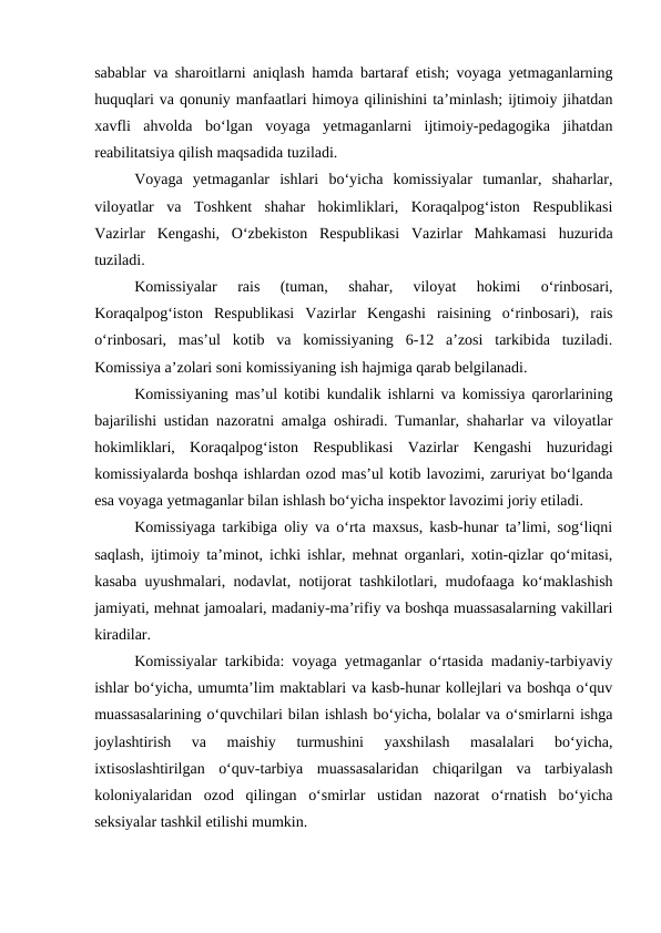sabablar va sharoitlarni aniqlash hamda bartaraf etish; voyaga yetmaganlarning
huquqlari va qonuniy manfaatlari himoya qilinishini ta’minlash; ijtimoiy jihatdan
xavfli  ahvolda  bo‘lgan  voyaga  yetmaganlarni  ijtimoiy-pedagogika  jihatdan
reabilitatsiya qilish maqsadida tuziladi.
Voyaga  yetmaganlar  ishlari  bo‘yicha  komissiyalar  tumanlar,  shaharlar,
viloyatlar  va  Toshkent  shahar  hokimliklari,  Koraqalpog‘iston  Respublikasi
Vazirlar  Kengashi,  O‘zbekiston  Respublikasi  Vazirlar  Mahkamasi  huzurida
tuziladi.
Komissiyalar  rais  (tuman,  shahar,  viloyat  hokimi  o‘rinbosari,
Koraqalpog‘iston  Respublikasi  Vazirlar  Kengashi  raisining  o‘rinbosari),  rais
o‘rinbosari,  mas’ul  kotib  va  komissiyaning  6-12  a’zosi  tarkibida  tuziladi.
Komissiya a’zolari soni komissiyaning ish hajmiga qarab belgilanadi.
Komissiyaning mas’ul kotibi kundalik ishlarni va komissiya qarorlarining
bajarilishi ustidan nazoratni amalga oshiradi. Tumanlar, shaharlar va viloyatlar
hokimliklari,  Koraqalpog‘iston  Respublikasi  Vazirlar  Kengashi  huzuridagi
komissiyalarda boshqa ishlardan ozod mas’ul kotib lavozimi, zaruriyat bo‘lganda
esa voyaga yetmaganlar bilan ishlash bo‘yicha inspektor lavozimi joriy etiladi.
Komissiyaga tarkibiga oliy va o‘rta maxsus, kasb-hunar ta’limi, sog‘liqni
saqlash, ijtimoiy ta’minot, ichki ishlar, mehnat organlari, xotin-qizlar qo‘mitasi,
kasaba uyushmalari, nodavlat, notijorat tashkilotlari, mudofaaga ko‘maklashish
jamiyati, mehnat jamoalari, madaniy-ma’rifiy va boshqa muassasalarning vakillari
kiradilar.
Komissiyalar tarkibida: voyaga yetmaganlar o‘rtasida madaniy-tarbiyaviy
ishlar bo‘yicha, umumta’lim maktablari va kasb-hunar kollejlari va boshqa o‘quv
muassasalarining o‘quvchilari bilan ishlash bo‘yicha, bolalar va o‘smirlarni ishga
joylashtirish  va  maishiy  turmushini  yaxshilash  masalalari  bo‘yicha,
ixtisoslashtirilgan  o‘quv-tarbiya  muassasalaridan  chiqarilgan  va  tarbiyalash
koloniyalaridan  ozod  qilingan  o‘smirlar  ustidan  nazorat  o‘rnatish  bo‘yicha
seksiyalar tashkil etilishi mumkin.
