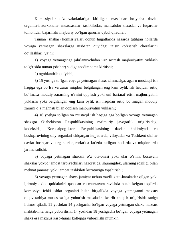 Komissiyalar  o‘z  vakolatlariga  kiritilgan  masalalar  bo‘yicha  davlat
organlari, korxonalar, muassasalar, tashkilotlar, mansabdor shaxslar va fuqarolar
tomonidan bajarilishi majburiy bo‘lgan qarorlar qabul qiladilar.
Tuman (shahar) komissiyalari qonun hujjatlarida nazarda tutilgan hollarda
voyaga  yetmagan  shaxslarga  nisbatan  quyidagi  ta’sir  ko‘rsatish  choralarini
qo‘llashlari, ya’ni:
1) voyaga yetmaganga jabrlanuvchidan uzr so‘rash majburiyatini yuklash
to‘g‘risida tuman (shahar) sudiga taqdimnoma kiritishi;
2) ogohlantirib qo‘yishi;
3) 15 yoshga to‘lgan voyaga yetmagan shaxs zimmasiga, agar u mustaqil ish
haqiga ega bo‘lsa va zarar miqdori belgilangan eng kam oylik ish haqidan ortiq
bo‘lmasa moddiy zararning o‘rnini qoplash yoki uni bartaraf etish majburiyatini
yuklashi yoki belgilangan eng kam oylik ish haqidan ortiq bo‘lmagan moddiy
zararni o‘z mehnati bilan qoplash majburiyatini yuklashi;
4) 16 yoshga to‘lgan va mustaqil ish haqiga ega bo‘lgan voyaga yetmagan
shaxsga  O‘zbekiston  Respublikasining  ma’muriy  javogarlik  to‘g‘risidagi
kodeksida,  Koraqalpog‘iston  Respublikasining  davlat  hokimiyati  va
boshqaruvining oliy organlari chiqargan hujjatlarda, viloyatlar va Toshkent shahar
davlat boshqaruvi organlari qarorlarida ko‘zda tutilgan hollarda va miqdorlarda
jarima solishi;
5)  voyaga  yetmagan  shaxsni  o‘z  ota-onasi  yoki  ular  o‘rnini  bosuvchi
shaxslar yoxud jamoat tarbiyachilari nazoratiga, shuningdek, ularning roziligi bilan
mehnat jamoasi yoki jamoat tashkiloti kuzatuviga topshirishi;
6) voyaga yetmagan shaxs jamiyat uchun xavfli xatti-harakatlar qilgan yoki
ijtimoiy axloq qoidalarini qasddan va muntazam ravishda buzib kelgan taqdirda
komissiya  ichki  ishlar  organlari  bilan  birgalikda  voyaga  yetmaganni  maxsus
o‘quv-tarbiya muassasasiga yuborish masalasini ko‘rib chiqish to‘g‘risida sudga
iltimos qiladi. 11 yoshdan 14 yoshgacha bo‘lgan voyaga yetmagan shaxs maxsus
maktab-internatga yuborilishi, 14 yoshdan 18 yoshgacha bo‘lgan voyaga yetmagan
shaxs esa maxsus kasb-hunar kollejiga yuborilishi mumkin.
