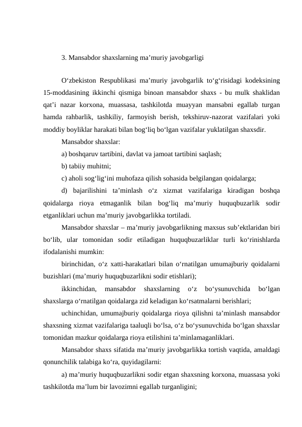 3. Mansabdor shaxslarning ma’muriy javobgarligi
 
O‘zbekiston Respublikasi ma’muriy javobgarlik to‘g‘risidagi kodeksining
15-moddasining ikkinchi qismiga binoan mansabdor shaxs - bu mulk shaklidan
qat’i  nazar  korxona,  muassasa,  tashkilotda  muayyan  mansabni  egallab  turgan
hamda rahbarlik, tashkiliy,  farmoyish  berish,  tekshiruv-nazorat  vazifalari  yoki
moddiy boyliklar harakati bilan bog‘liq bo‘lgan vazifalar yuklatilgan shaxsdir.
Mansabdor shaxslar:
a) boshqaruv tartibini, davlat va jamoat tartibini saqlash; 
b) tabiiy muhitni;
c) aholi sog‘lig‘ini muhofaza qilish sohasida belgilangan qoidalarga;
d)  bajarilishini  ta’minlash  o‘z  xizmat  vazifalariga  kiradigan  boshqa
qoidalarga  rioya  etmaganlik  bilan  bog‘liq  ma’muriy  huquqbuzarlik  sodir
etganliklari uchun ma’muriy javobgarlikka tortiladi.
Mansabdor shaxslar – ma’muriy javobgarlikning maxsus sub’ektlaridan biri
bo‘lib,  ular  tomonidan  sodir  etiladigan  huquqbuzarliklar  turli  ko‘rinishlarda
ifodalanishi mumkin:
birinchidan, o‘z xatti-harakatlari bilan o‘rnatilgan umumajburiy qoidalarni
buzishlari (ma’muriy huquqbuzarlikni sodir etishlari);
ikkinchidan,  mansabdor  shaxslarning  o‘z  bo‘ysunuvchida  bo‘lgan
shaxslarga o‘rnatilgan qoidalarga zid keladigan ko‘rsatmalarni berishlari;
uchinchidan, umumajburiy qoidalarga rioya qilishni ta’minlash mansabdor
shaxsning xizmat vazifalariga taaluqli bo‘lsa, o‘z bo‘ysunuvchida bo‘lgan shaxslar
tomonidan mazkur qoidalarga rioya etilishini ta’minlamaganliklari.
Mansabdor shaxs sifatida ma’muriy javobgarlikka tortish vaqtida, amaldagi
qonunchilik talabiga ko‘ra, quyidagilarni:
a) ma’muriy huquqbuzarlikni sodir etgan shaxsning korxona, muassasa yoki
tashkilotda ma’lum bir lavozimni egallab turganligini;
