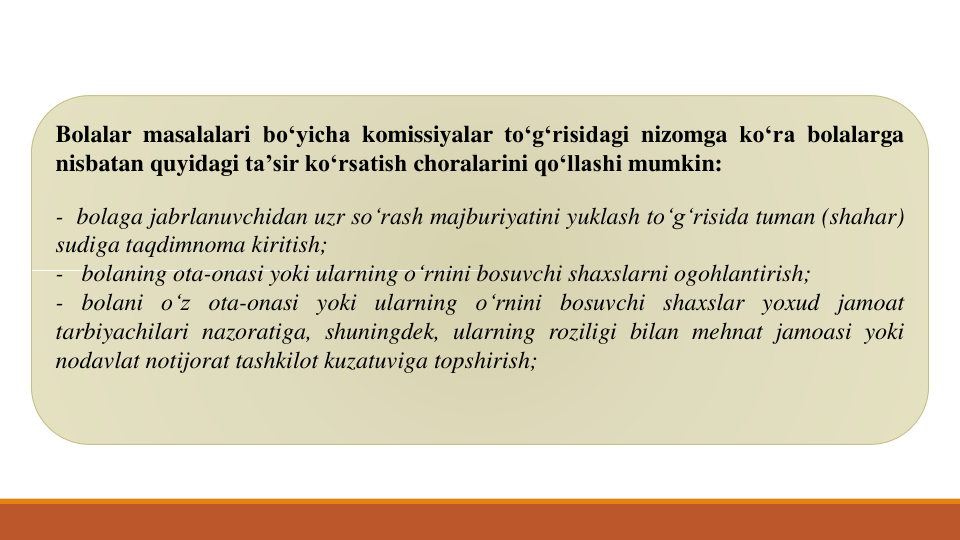 Bolalar masalalari bo‘yicha komissiyalar to‘g‘risidagi nizomga ko‘ra bolalarga
nisbatan quyidagi ta’sir ko‘rsatish choralarini qo‘llashi mumkin:
- bolaga jabrlanuvchidan uzr so‘rash majburiyatini yuklash to‘g‘risida tuman (shahar)
sudiga taqdimnoma kiritish;
- bolaning ota-onasi yoki ularning o‘rnini bosuvchi shaxslarni ogohlantirish;
- bolani o‘z ota-onasi yoki ularning o‘rnini bosuvchi shaxslar yoxud jamoat
tarbiyachilari nazoratiga, shuningdek, ularning roziligi bilan mehnat jamoasi yoki
nodavlat notijorat tashkilot kuzatuviga topshirish;

