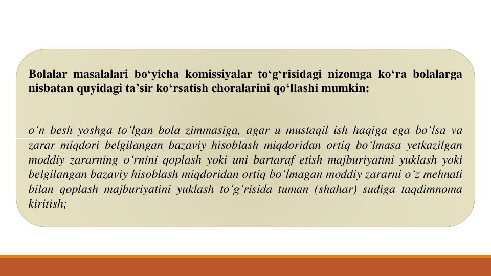 Bolalar masalalari bo‘yicha komissiyalar to‘g‘risidagi nizomga ko‘ra bolalarga
nisbatan quyidagi ta’sir ko‘rsatish choralarini qo‘llashi mumkin:
o‘n besh yoshga to‘lgan bola zimmasiga, agar u mustaqil ish haqiga ega bo‘lsa va
zarar miqdori belgilangan bazaviy hisoblash miqdoridan ortiq bo‘lmasa yetkazilgan
moddiy zararning o‘rnini qoplash yoki uni bartaraf etish majburiyatini yuklash yoki
belgilangan bazaviy hisoblash miqdoridan ortiq bo‘lmagan moddiy zararni o‘z mehnati
bilan qoplash majburiyatini yuklash to‘g‘risida tuman (shahar) sudiga taqdimnoma
kiritish;
