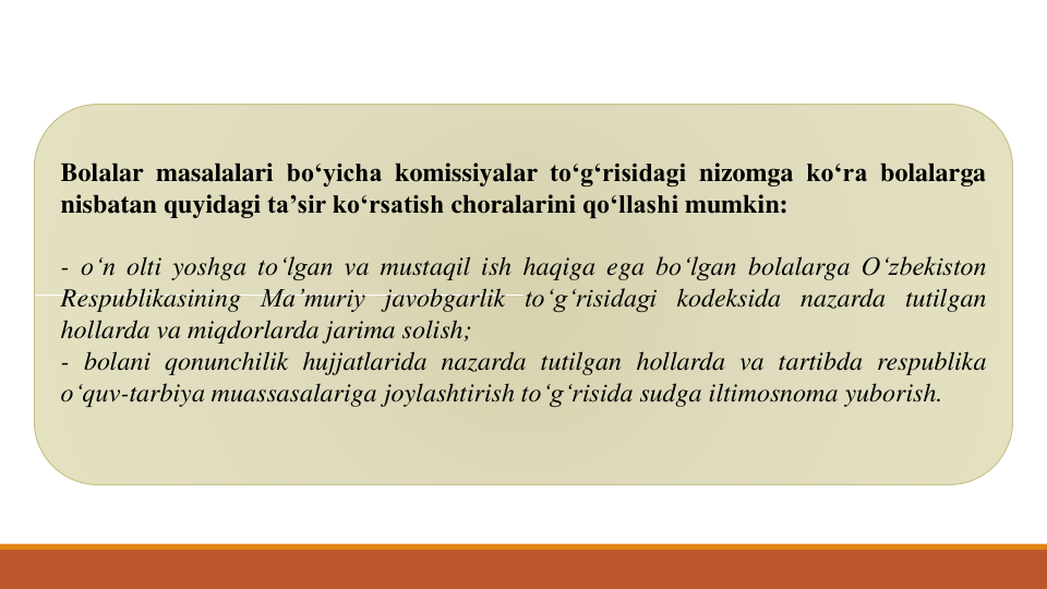 Bolalar masalalari bo‘yicha komissiyalar to‘g‘risidagi nizomga ko‘ra bolalarga
nisbatan quyidagi ta’sir ko‘rsatish choralarini qo‘llashi mumkin:
- o‘n olti yoshga to‘lgan va mustaqil ish haqiga ega bo‘lgan bolalarga O‘zbekiston
Respublikasining Ma’muriy javobgarlik to‘g‘risidagi kodeksida nazarda tutilgan
hollarda va miqdorlarda jarima solish;
- bolani qonunchilik hujjatlarida nazarda tutilgan hollarda va tartibda respublika
o‘quv-tarbiya muassasalariga joylashtirish to‘g‘risida sudga iltimosnoma yuborish.

